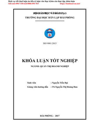 HẢI PHÒNG - 2017
BỘ GIÁO DỤC VÀ ĐÀO TẠO
Dịch vụ viết thuê luận án tiến sĩ, luận văn thạc sĩ,báo cáo thực tập, khóa luận
Sdt/zalo 0967 538 624/0886 091 915 https://lamluanvan.net/
BỘ GIÁO DỤC VÀ ĐÀO TẠO
TRƯỜNG ĐẠI HỌC DÂN LẬP HẢI PHÒNG
-------------------------------
ISO 9001:2015
KHÓA LUẬN TỐT NGHIỆP
NGÀNH: QUẢN TRỊ DOANH NGHIỆP
Sinh viên : Nguyễn Tiến Đại
Giảng viên hướng dẫn : TS.Nguyễn Thị Hoàng Đan
 