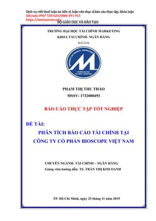 BỘ GIÁO DỤC VÀ ĐÀO TẠO
Dịch vụ viết thuê luận án tiến sĩ, luận văn thạc sĩ,báo cáo thực tập, khóa luận
Sdt/zalo 0967 538 624/0886 091 915
https://lamluanvan.net/
TRƯỜNG ĐẠI HỌC TÀI CHÍNH MARKETING
KHOA TÀI CHÍNH- NGÂN HÀNG

PHẠM THỊ THU THẢO
MSSV: 1732000493
BÁO CÁO THỰC TẬP TỐT NGHIỆP
ĐỀ TÀI:
PHÂN TÍCH BÁO CÁO TÀI CHÍNH TẠI
CÔNG TY CỔ PHẦN BIOSCOPE VIỆT NAM
CHUYÊN NGÀNH: TÀI CHÍNH – NGÂN HÀNG
Giảng viên hướng dẫn: TS. TRẦN THỊ KIM OANH
TP. Hồ Chí Minh, ngày 25 tháng 11 năm 2019
 