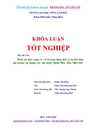 Viết thuê đề tài giá rẻ trọn gói - KB Zalo/Tele : 0973.287.149
Luanvanmaster.com– Cần Kham Thảo - Kết bạn Zalo/Tele : 0973.287.149
TRƯỜNG ĐẠI HỌC NÔNG LÂM HUẾ
Khoa Phát triển Nông thôn
KHÓA LUẬN
TỐT NGHIỆP
TÊN ĐỀ TÀI:
Đánh giá thực trạng và vai trò hoạt động dịch vụ du lịch đầm
phá tại khu vực Quảng Lợi - Sịa, huyện Quảng Điền, Thừa Thiên Huế
Sinh viên thực hiện : Phạm Thị Hằng
Lớp : Phát triển nông thôn 50A
Giáo viên hướng dẫn : ThS. Dương Ngọc Phước
Bộ môn : Phát triển nông thôn
HUẾ, NĂM 2020
 