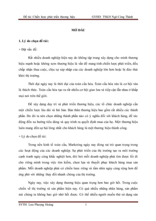 Đề tài: Chiến lược phát triển thương hiệu GVHD: TSKH Ngô Công Thành
SVTH: Lưu Phượng Hoàng 1
MỞ ĐẦU
1. Lý do chọn đề tài:
+ Đặt vấn đề:
Rất nhiều doanh nghiệp hiện nay do không tập trung xây dựng cho mình thương
hiệu mạnh hoặc không xem thương hiệu là vấn đề mang tính chiến lược phát triển, đều
chấp nhận thua cuộc, chịu sự sáp nhập của các doanh nghiệp lớn hơn hoặc bị đào thải
khỏi thị trường.
Thời đại ngày nay là thời đại của toàn cầu hóa. Toàn cầu hóa vừa là cơ hội vừa
là thách thức. Toàn cầu hóa tạo ra rất nhiều cơ hội giao lưu và tiếp cận lẫn nhau ở khắp
mọi nơi trên thế giới.
Để xây dựng duy trì và phát triển thương hiệu, các tổ chức doanh nghiệp cần
một chiến lược lâu dài và bài bản. Bản thân thương hiệu bao gồm rất nhiều các thành
phần. Do đó ta nên chọn những thành phần nào có ý nghĩa đối với khách hàng, để tác
động đến xu hướng tiêu dùng và quy trình ra quyết định mua của họ. Một thương hiệu
luôn mang đến sự hài lòng nhất cho khách hàng là một thương hiệu thành công.
+ Lý do chọn đề tài:
Trong nền kinh tế toàn cầu, Marketing ngày nay đóng vai trò quan trọng trong
các hoạt động của các doanh nghiệp. Sự phát triển của thị trường tạo ra môi trường
cạnh tranh ngày càng khắc nghiệt hơn, đòi hỏi mỗi doanh nghiệp phải tìm được lối đi
cho riêng mình trong việc tìm kiếm, chọn lựa và thuyết phục khách hàng mua sản
phẩm. Mỗi doanh nghiệp phải có chiến lược riêng và tầm nhìn ngày càng rộng hơn để
ứng phó với những thay đổi nhanh chóng của thị trường.
Ngày nay, việc xây dựng thương hiệu quan trọng hơn bao giờ hết. Trong cuộc
chiến về thị trường và sản phẩm hiện nay. Có quá nhiều những nhãn hàng, sản phẩm
mà chúng ta không bao giờ nhớ hết được. Có thể nhiều người muốn thử sử dụng sản
 