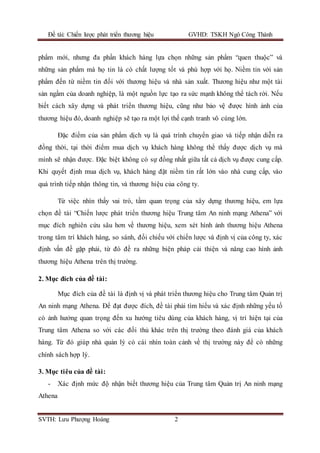 Đề tài: Chiến lược phát triển thương hiệu GVHD: TSKH Ngô Công Thành
SVTH: Lưu Phượng Hoàng 2
phẩm mới, nhưng đa phần khách hàng lựa chọn những sản phẩm “quen thuộc” và
những sản phẩm mà họ tin là có chất lượng tốt và phù hợp với họ. Niềm tin với sản
phẩm đến từ niềm tin đối với thương hiệu và nhà sản xuất. Thương hiệu như một tài
sản ngầm của doanh nghiệp, là một nguồn lực tạo ra sức mạnh không thể tách rời. Nếu
biết cách xây dựng và phát triển thương hiệu, cũng như bảo vệ được hình ảnh của
thương hiệu đó, doanh nghiệp sẽ tạo ra một lợi thế cạnh tranh vô cùng lớn.
Đặc điểm của sản phẩm dịch vụ là quá trình chuyển giao và tiếp nhận diễn ra
đồng thời, tại thời điểm mua dịch vụ khách hàng không thể thấy được dịch vụ mà
mình sẽ nhận được. Đặc biệt không có sự đồng nhất giữa tất cả dịch vụ được cung cấp.
Khi quyết định mua dịch vụ, khách hàng đặt niềm tin rất lớn vào nhà cung cấp, vào
quá trình tiếp nhận thông tin, và thương hiệu của công ty.
Từ việc nhìn thấy vai trò, tầm quan trọng của xây dựng thương hiệu, em lựa
chọn đề tài “Chiến lược phát triển thương hiệu Trung tâm An ninh mạng Athena” với
mục đích nghiên cứu sâu hơn về thương hiệu, xem xét hình ảnh thương hiệu Athena
trong tâm trí khách hàng, so sánh, đối chiếu với chiến lược và định vị của công ty, xác
định vấn đề gặp phải, từ đó đề ra những biện pháp cải thiện và nâng cao hình ảnh
thương hiệu Athena trên thị trường.
2. Mục đích của đề tài:
Mục đích của đề tài là định vị và phát triển thương hiệu cho Trung tâm Quản trị
An ninh mạng Athena. Để đạt được đích, đề tài phải tìm hiểu và xác định những yếu tố
có ảnh hưởng quan trọng đến xu hướng tiêu dùng của khách hàng, vị trí hiện tại của
Trung tâm Athena so với các đối thủ khác trên thị trường theo đánh giá của khách
hàng. Từ đó giúp nhà quản lý có cái nhìn toàn cảnh về thị trường này để có những
chính sách hợp lý.
3. Mục tiêu của đề tài:
- Xác định mức độ nhận biết thương hiệu của Trung tâm Quản trị An ninh mạng
Athena
 