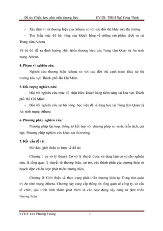 Đề tài: Chiến lược phát triển thương hiệu GVHD: TSKH Ngô Công Thành
SVTH: Lưu Phượng Hoàng 3
- Xác định vị trí thương hiệu của Athena so với các đối thủ khác trên thị trường
- Tìm hiểu mức độ hài lòng của khách hàng về những sản phẩm, dịch vụ tại
Trung tâm Athena
Và từ đó đề ra định hướng phát triển thương hiệu của Trung tâm Quản trị An ninh
mạng Athena.
4. Phạm vi nghiên cứu:
Nghiên cứu thương hiệu Athena so với các đối thủ cạnh tranh khác tại thị
trường khu vực Thành phố Hồ Chí Minh
5. Đối tượng nghiên cứu:
- Đối với nghiên cứu mức độ nhận biết: khách hàng tiềm năng tại khu vực Thành
phố Hồ Chí Minh
- Đối với nghiên cứu sự hài lòng: học viên đã và đang học tại Trung tâm Quản trị
An ninh mạng Athena
6. Phương pháp nghiên cứu:
Phương pháp tập hợp, thống kê kết hợp với phương pháp so sánh, diễn dịch, qui
nạp. Phương pháp nghiên cứu khảo sát thị trường.
7. Kết cấu đề tài:
Mở đầu: giới thiệu sơ lược về đề tài
Chương I: cơ sở lý thuyết. Cơ sở lý thuyết được sử dụng làm cơ sở cho nghiên
cứu, là tổng quan lý thuyết về thương hiệu, vai trò, các thành phần của thương hiệu và
hoạch định chiến lược phát triển thương hiệu.
Chương II: Giới thiệu về thực trạng phát triển thương hiệu tại Trung tâm quản
trị An ninh mạng Athena. Chương này cung cấp thông tin tổng quan về công ty, cơ cấu
tổ chức, quá trình hình thành phát triển và các hoạt động xây dựng và phát triển
thương hiệu.
 