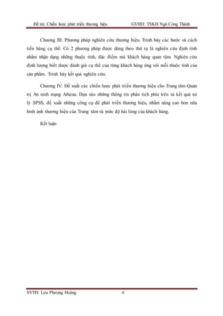 Đề tài: Chiến lược phát triển thương hiệu GVHD: TSKH Ngô Công Thành
SVTH: Lưu Phượng Hoàng 4
Chương III: Phương pháp nghiên cứu thương hiệu. Trình bày các bước và cách
tiến hàng cụ thể. Có 2 phương pháp được dùng theo thứ tự là nghiên cứu định tính
nhằm nhận dạng những thuộc tính, đặc điểm mà khách hàng quan tâm. Nghiên cứu
định lượng biết được đánh giá cụ thể của từng khách hàng ứng với mỗi thuộc tính của
sản phẩm. Trình bày kết quả nghiên cứu.
Chương IV: Đề xuất các chiến lược phát triển thương hiệu cho Trung tâm Quản
trị An ninh mạng Athena. Dựa vào những thông tin phân tích phía trên và kết quả xử
lý SPSS, đề xuất những công cụ để phát triển thương hiệu, nhằm nâng cao hơn nữa
hình ảnh thương hiệu của Trung tâm và mức độ hài lòng của khách hàng.
Kết luận
 