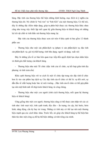 Đề tài: Chiến lược phát triển thương hiệu GVHD: TSKH Ngô Công Thành
SVTH: Lưu Phượng Hoàng 7
hàng. Đặc tính của thương hiệu thể hiện những định hướng, mục đích và ý nghĩa của
thương hiệu đó. Nó chính là “trái tim” và “linh hồn” của một thương hiệu. Có thể nói,
đây là những đặc điểm nhận dạng, giúp ta phân biệt được các thương hiệu khác nhau
cũng như trong việc thiết lập mối quan hệ giữa thương hiệu và khách hàng với những
lợi ích vật chất và tinh thần mà thương hiệu mang lại.
Đặc tính của thương hiệu được xem xét trên 4 khía cạnh và bao gồm 12 thành
phần sau:
- Thương hiệu như một sản phẩm/dịch vụ (phạm vi sản phẩm/dịch vụ; đặc tính
sản phẩm/dịch vụ; giá trị/chất lượng; tính hữu dụng; người sử dụng; xuất xứ)
Đây là những yếu tố cơ bản liên quan trực tiếp đến quyết định lựa chọn nhãn hiệu
và đánh giá chất lượng của khách hàng.
- Thương hiệu như một Tổ chức (đặc tính của tổ chức, sự kết hợp giữa tính địa
phương và tính toàn cầu)
Khía cạnh thương hiệu với tư cách là một tổ chức tập trung vào đặc tính tổ chức
hơn là vào sản phẩm hay dịch vụ. Các đặc tính của tổ chức có thể là: sự đổi mới, sự
dẫn đầu về chất lượng hoặc bảo vệ môi trường….Đặc tính của tổ chức có thể góp phần
tạo nên một hình ảnh tốt đẹp trước khách hàng và công chúng.
- Thương hiệu như một con người (tính cách thương hiệu, mối quan hệ thương
hiệu và khách hàng)
Cũng giống như một con người, thương hiệu cũng có thể được cảm nhận với các cá
tính như: tính vượt trội, tính cạnh tranh, độc đáo - ấn tượng, tin cậy, hài hước, hóm
hỉnh, năng động, cầu kỳ hay trẻ trung. Những cá tính này có thể tạo nên một thương
hiệu mạnh qua các cách khác nhau. Trước hết, nó giúp cho khách hàng tự thể hiện bản
thân tức như một công cụ để họ thể hiện những cá tính riêng của mình.
 