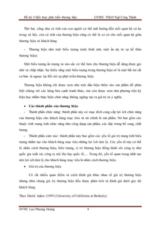 Đề tài: Chiến lược phát triển thương hiệu GVHD: TSKH Ngô Công Thành
SVTH: Lưu Phượng Hoàng 8
Thứ hai, cũng như cá tính của con người có thể ảnh hưởng đến mối quan hệ cả họ
trong xã hội, còn cá tính của thương hiệu cũng có thể là cơ sở cho mối quan hệ giữa
thương hiệu và khách hàng
- Thương hiệu như một biểu tượng (một hình ảnh, một ẩn dụ và sự kế thừa
thương hiệu)
Một biểu tượng ấn tượng và sâu sắc có thể làm cho thương hiệu dễ dàng được gọi
nhớ và chấp nhận. Sự thiếu vắng một biểu tượng trong thương hiệu sẽ là một bất lợi rất
cơ bản và ngược lại đối với sự phát triển thương hiệu
Thương hiệu không chỉ được xem như một dấu hiệu thêm vào sản phẩm để phân
biệt chúng với các hàng hóa cạnh tranh khác, mà còn được xem như phương tiện ký
hiệu học nhằm thực hiện chức năng không ngừng tạo ra giá trị và ý nghĩa.
 Các thành phần của thương hiệu
- Thành phần chức năng: thành phần này có mục đích cung cấp lợi ích chức năng
của thương hiệu cho khách hàng mục tiêu và nó chính là sản phẩm. Nó bao gồm các
thuộc tính mang tính chức năng như công dụng sản phẩm, các đặc trưng bổ sung, chất
lượng.
- Thành phần cảm xúc: thành phần này bao gồm các yếu tố giá trị mang tính biểu
tượng nhằm tạo cho khách hàng mục tiêu những lợi ích tâm lý. Các yếu tố này có thể
là nhân cách thương hiệu, biểu tượng, vị trí thương hiệu đồng hành với công ty như
quốc gia xuất xứ, công ty nội địa hay quốc tế,… Trong đó, yếu tố quan trọng nhất tạo
nên lợi ích tâm lý cho khách hàng mục tiêu là nhân cách thương hiệu.
 Giá trị của thương hiệu
Có rất nhiều quan điểm và cách đánh giá khác nhau về giá trị thương hiệu
nhưng nhìn chung giá trị thương hiệu đều được phân tích và đánh giá dưới góc độ
khách hàng.
Theo David Aaker (1991) University of California at Berkeley:
 