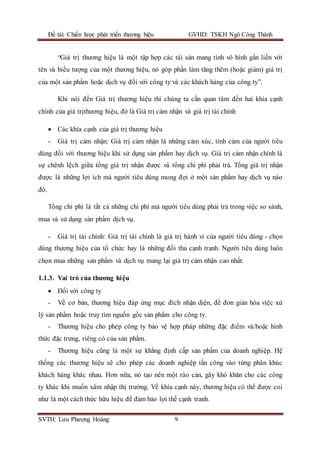 Đề tài: Chiến lược phát triển thương hiệu GVHD: TSKH Ngô Công Thành
SVTH: Lưu Phượng Hoàng 9
“Giá trị thương hiệu là một tập hợp các tài sản mang tính vô hình gắn liền với
tên và biểu tượng của một thương hiệu, nó góp phần làm tăng thêm (hoặc giảm) giá trị
của một sản phẩm hoặc dịch vụ đối với công ty và các khách hàng của công ty”.
Khi nói đến Giá trị thương hiệu thì chúng ta cần quan tâm đến hai khía cạnh
chính của giá trịthương hiệu, đó là Giá trị cảm nhận và giá trị tài chính
 Các khía cạnh của giá trị thương hiệu
- Giá trị cảm nhận: Giá trị cảm nhận là những cảm xúc, tình cảm của người tiêu
dùng đối với thương hiệu khi sử dụng sản phẩm hay dịch vụ. Giá trị cảm nhận chính là
sự chênh lệch giữa tổng giá trị nhận được và tổng chi phí phải trả. Tổng giá trị nhận
được là những lợi ích mà người tiêu dùng mong đợi ở một sản phẩm hay dịch vụ nào
đó.
Tổng chi phí là tất cả những chi phí mà người tiêu dùng phải trả trong việc so sánh,
mua và sử dụng sản phẩm dịch vụ.
- Giá trị tài chính: Giá trị tài chính là giá trị hành vi của người tiêu dùng - chọn
dùng thương hiệu của tổ chức hay là những đối thủ cạnh tranh. Người tiêu dùng luôn
chọn mua những sản phẩm và dịch vụ mang lại giá trị cảm nhận cao nhất.
1.1.3. Vai trò của thương hiệu
 Đối với công ty
- Về cơ bản, thương hiệu đáp ứng mục đích nhận diện, để đơn giản hóa việc xử
lý sản phẩm hoặc truy tìm nguồn gốc sản phẩm cho công ty.
- Thương hiệu cho phép công ty bảo vệ hợp pháp những đặc điểm và/hoặc hình
thức đặc trưng, riêng có của sản phẩm.
- Thương hiệu cũng là một sự khẳng định cấp sản phẩm của doanh nghiệp. Hệ
thống các thương hiệu sẽ cho phép các doanh nghiệp tấn công vào từng phân khúc
khách hàng khác nhau. Hơn nữa, nó tạo nên một rào cản, gây khó khăn cho các công
ty khác khi muốn xâm nhập thị trường. Về khía cạnh này, thương hiệu có thể được coi
như là một cách thức hữu hiệu để đảm bảo lợi thế cạnh tranh.
 