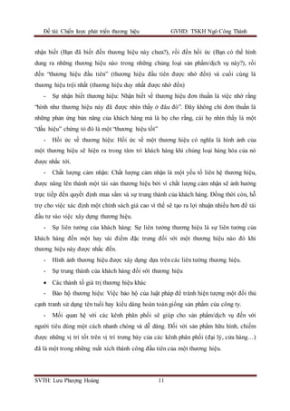 Đề tài: Chiến lược phát triển thương hiệu GVHD: TSKH Ngô Công Thành
SVTH: Lưu Phượng Hoàng 11
nhận biết (Bạn đã biết đến thương hiệu này chưa?), rồi đến hồi ức (Bạn có thể hình
dung ra những thương hiệu nào trong những chủng loại sản phẩm/dịch vụ này?), rồi
đến “thương hiệu đầu tiên” (thương hiệu đầu tiên được nhớ đến) và cuối cùng là
thương hiệu trội nhất (thương hiệu duy nhất được nhớ đến)
- Sự nhận biết thương hiệu: Nhận biết về thương hiệu đơn thuần là việc nhớ rằng
“hình như thương hiệu này đã được nhìn thấy ở đâu đó”. Đây không chỉ đơn thuần là
những phản ứng bản năng của khách hàng mà là họ cho rằng, cái họ nhìn thấy là một
“dấu hiệu” chứng tỏ đó là một “thương hiệu tốt”
- Hồi ức về thương hiệu: Hồi ức về một thương hiệu có nghĩa là hình ảnh của
một thương hiệu sẽ hiện ra trong tâm trí khách hàng khi chủng loại hàng hóa của nó
được nhắc tới.
- Chất lượng cảm nhận: Chất lượng cảm nhận là một yếu tố liên hệ thương hiệu,
được nâng lên thành một tài sản thương hiệu bởi vì chất lượng cảm nhận sẽ ảnh hưởng
trực tiếp đến quyết định mua sắm và sự trung thành của khách hàng. Đồng thời còn, hỗ
trợ cho việc xác định một chính sách giá cao vì thế sẽ tạo ra lợi nhuận nhiều hơn để tái
đầu tư vào việc xây dựng thương hiệu.
- Sự liên tưởng của khách hàng: Sự liên tưởng thương hiệu là sự liên tưởng của
khách hàng đến một hay vài điểm đặc trưng đối với một thương hiệu nào đó khi
thương hiệu này được nhắc đến.
- Hình ảnh thương hiệu được xây dựng dựa trên các liên tưởng thương hiệu.
- Sự trung thành của khách hàng đối với thương hiệu
 Các thành tố giá trị thương hiệu khác
- Bảo hộ thương hiệu: Việc bảo hộ của luật pháp để tránh hiện tượng một đối thủ
cạnh tranh sử dụng tên tuổi hay kiểu dáng hoàn toàn giống sản phẩm của công ty.
- Mối quan hệ với các kênh phân phối sẽ giúp cho sản phẩm/dịch vụ đến với
người tiêu dùng một cách nhanh chóng và dễ dàng. Đối với sản phẩm hữu hình, chiếm
được những vị trí tốt trên vị trí trưng bày của các kênh phân phối (đại lý, cửa hàng…)
đã là một trong những mắt xích thành công đầu tiên của một thương hiệu.
 