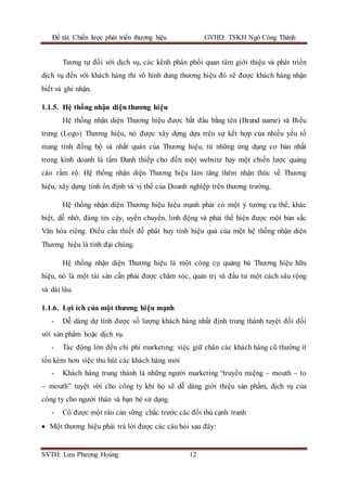 Đề tài: Chiến lược phát triển thương hiệu GVHD: TSKH Ngô Công Thành
SVTH: Lưu Phượng Hoàng 12
Tương tự đối với dịch vụ, các kênh phân phối quan tâm giới thiệu và phát triển
dịch vụ đến với khách hàng thì vô hình dung thương hiệu đó sẽ được khách hàng nhận
biết và ghi nhận.
1.1.5. Hệ thống nhận diện thương hiệu
Hệ thống nhận diện Thương hiệu được bắt đầu bằng tên (Brand name) và Biểu
trưng (Logo) Thương hiệu, nó được xây dựng dựa trên sự kết hợp của nhiều yếu tố
mang tính đồng bộ và nhất quán của Thương hiệu, từ những ứng dụng cơ bản nhất
trong kinh doanh là tấm Danh thiếp cho đến một website hay một chiến lược quảng
cáo rầm rộ. Hệ thống nhận diện Thương hiệu làm tăng thêm nhận thức về Thương
hiệu, xây dựng tính ổn định và vị thế của Doanh nghiệp trên thương trường.
Hệ thống nhận diện Thương hiệu hiệu mạnh phải có một ý tưởng cụ thể, khác
biệt, dễ nhớ, đáng tin cậy, uyển chuyển, linh động và phải thể hiện được một bản sắc
Văn hóa riêng. Điều cần thiết để phát huy tính hiệu quả của một hệ thống nhận diện
Thương hiệu là tính đại chúng.
Hệ thống nhận diện Thương hiệu là một công cụ quảng bá Thương hiệu hữu
hiệu, nó là một tài sản cần phải được chăm sóc, quản trị và đầu tư một cách sâu rộng
và dài lâu.
1.1.6. Lợi ích của một thương hiệu mạnh
- Dễ dàng dự tính được số lượng khách hàng nhất định trung thành tuyệt đối đối
với sản phẩm hoặc dịch vụ.
- Tác động lớn đến chi phí marketing: việc giữ chân các khách hàng cũ thường ít
tốn kém hơn việc thu hút các khách hàng mới
- Khách hàng trung thành là những người marketing “truyền miệng – mouth – to
– mouth” tuyệt vời cho công ty khi họ sẽ dễ dàng giới thiệu sản phẩm, dịch vụ của
công ty cho người thân và bạn bè sử dụng.
- Có được một rào cản vững chắc trước các đối thủ cạnh tranh
 Một thương hiệu phải trả lời được các câu hỏi sau đây:
 