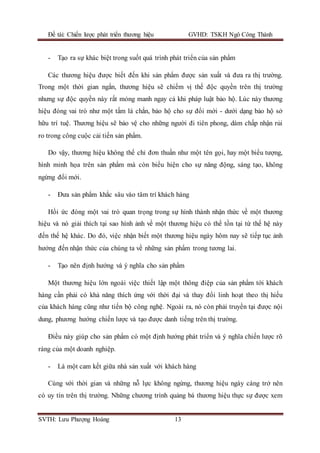Đề tài: Chiến lược phát triển thương hiệu GVHD: TSKH Ngô Công Thành
SVTH: Lưu Phượng Hoàng 13
- Tạo ra sự khác biệt trong suốt quá trình phát triển của sản phẩm
Các thương hiệu được biết đến khi sản phẩm được sản xuất và đưa ra thị trường.
Trong một thời gian ngắn, thương hiệu sẽ chiếm vị thế độc quyền trên thị trường
nhưng sự độc quyền này rất mỏng manh ngay cả khi pháp luật bảo hộ. Lúc này thương
hiệu đóng vai trò như một tấm lá chắn, bảo hộ cho sự đổi mới - dưới dạng bảo hộ sở
hữu trí tuệ. Thương hiệu sẽ bảo vệ cho những người đi tiên phong, dám chấp nhận rủi
ro trong công cuộc cải tiến sản phẩm.
Do vậy, thương hiệu không thể chỉ đơn thuần như một tên gọi, hay một biểu tượng,
hình minh họa trên sản phẩm mà còn biểu hiện cho sự năng động, sáng tạo, không
ngừng đổi mới.
- Đưa sản phẩm khắc sâu vào tâm trí khách hàng
Hồi ức đóng một vai trò quan trọng trong sự hình thành nhận thức về một thương
hiệu và nó giải thích tại sao hình ảnh về một thương hiệu có thể tồn tại từ thế hệ này
đến thế hệ khác. Do đó, việc nhận biết một thương hiệu ngày hôm nay sẽ tiếp tục ảnh
hưởng đến nhận thức của chúng ta về những sản phẩm trong tương lai.
- Tạo nên định hướng và ý nghĩa cho sản phẩm
Một thương hiệu lớn ngoài việc thiết lập một thông điệp của sản phẩm tới khách
hàng cần phải có khả năng thích ứng với thời đại và thay đổi linh hoạt theo thị hiếu
của khách hàng cũng như tiến bộ công nghệ. Ngoài ra, nó còn phải truyền tại được nội
dung, phương hướng chiến lược và tạo được danh tiếng trên thị trường.
Điều này giúp cho sản phẩm có một định hướng phát triển và ý nghĩa chiến lược rõ
ràng của một doanh nghiệp.
- Là một cam kết giữa nhà sản xuất với khách hàng
Cùng với thời gian và những nỗ lực không ngừng, thương hiệu ngày càng trở nên
có uy tín trên thị trường. Những chương trình quảng bá thương hiệu thực sự được xem
 
