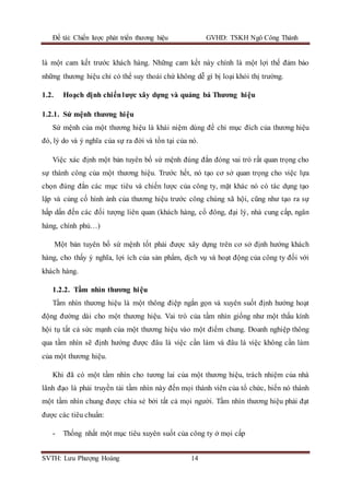 Đề tài: Chiến lược phát triển thương hiệu GVHD: TSKH Ngô Công Thành
SVTH: Lưu Phượng Hoàng 14
là một cam kết trước khách hàng. Những cam kết này chính là một lợi thế đảm bảo
những thương hiệu chỉ có thể suy thoái chứ không dễ gì bị loại khỏi thị trường.
1.2. Hoạch định chiếnlược xây dựng và quảng bá Thương hiệu
1.2.1. Sứ mệnh thương hiệu
Sứ mệnh của một thương hiệu là khái niệm dùng để chỉ mục đích của thương hiệu
đó, lý do và ý nghĩa của sự ra đời và tồn tại của nó.
Việc xác định một bản tuyên bố sứ mệnh đúng đắn đóng vai trò rất quan trọng cho
sự thành công của một thương hiệu. Trước hết, nó tạo cơ sở quan trọng cho việc lựa
chọn đúng đắn các mục tiêu và chiến lược của công ty, mặt khác nó có tác dụng tạo
lập và củng cố hình ảnh của thương hiệu trước công chúng xã hội, cũng như tạo ra sự
hấp dấn đến các đối tượng liên quan (khách hàng, cổ đông, đại lý, nhà cung cấp, ngân
hàng, chính phủ…)
Một bản tuyên bố sứ mệnh tốt phải được xây dựng trên cơ sở định hướng khách
hàng, cho thấy ý nghĩa, lợi ích của sản phẩm, dịch vụ và hoạt động của công ty đối với
khách hàng.
1.2.2. Tầm nhìn thương hiệu
Tầm nhìn thương hiệu là một thông điệp ngắn gọn và xuyên suốt định hướng hoạt
động đường dài cho một thương hiệu. Vai trò của tầm nhìn giống như một thấu kính
hội tụ tất cả sức mạnh của một thương hiệu vào một điểm chung. Doanh nghiệp thông
qua tầm nhìn sẽ định hướng được đâu là việc cần làm và đâu là việc không cần làm
của một thương hiệu.
Khi đã có một tầm nhìn cho tương lai của một thương hiệu, trách nhiệm của nhà
lãnh đạo là phải truyền tải tầm nhìn này đến mọi thành viên của tổ chức, biến nó thành
một tầm nhìn chung được chia sẻ bởi tất cả mọi người. Tầm nhìn thương hiệu phải đạt
được các tiêu chuẩn:
- Thống nhất một mục tiêu xuyên suốt của công ty ở mọi cấp
 