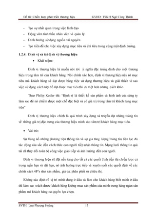 Đề tài: Chiến lược phát triển thương hiệu GVHD: TSKH Ngô Công Thành
SVTH: Lưu Phượng Hoàng 15
- Tạo sự nhất quán trong việc lãnh đạo
- Động viên tinh thần nhân viên và quản lý
- Định hướng sử dụng nguồn tài nguyên
- Tạo tiền đề cho việc xây dựng mục tiêu và chỉ tiêu trong cùng một định hướng.
1.2.4. Định vị và tái định vị thương hiệu
 Khái niệm:
Định vị thương hiệu là muốn nói tới ý nghĩa đặc trưng dành cho một thương
hiệu trong tâm trí của khách hàng. Nói chính xác hơn, định vị thương hiệu nêu rõ mục
tiêu mà khách hàng sẽ đạt được bằng việc sử dụng thương hiệu và giải thích vì sao
việc sử dụng cách này để đạt được mục tiêu thì ưu việt hơn những cách khác.
Theo Philip Kotler thì: “Định vị là thiết kế sản phẩm và hình ảnh của công ty
làm sao để nó chiếm được một chỗ đặc biệt và có giá trị trong tâm trí khách hàng mục
tiêu”
Định vị thương hiệu chính là quá trình xây dựng và truyền đạt những thông tin
về những giá trị đặc trưng của thương hiệu mình vào tâm trí khách hàng mục tiêu.
 Vai trò:
Sự bùng nổ những phương tiện thông tin và sự gia tăng lượng thông tin liên lạc đã
tác động sâu sắc đến cách thức con người tiếp nhận thông tin. Mạng lưới thông tin quá
tải đã thay đổi toàn bộ công việc giao tiếp và ảnh hưởng đến con người.
Định vị thương hiệu sẽ đặt nền tảng cho tất cả các quyết định tiếp thị chiến lược cả
trong ngắn hạn và dài hạn, nó ảnh hưởng trực tiếp và xuyên suốt các quyết định về các
chính sách 4P’s như sản phẩm, giá cả, phân phối và chiêu thị.
Không xác định rõ vị trí mình đang ở đâu và làm cho khách hàng biết mình ở đâu
thì làm sao trách được khách hàng không mua sản phẩm của mình trong hàng ngàn sản
phẩm mà khách hàng có quyền lựa chọn.
 