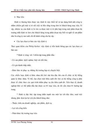 Đề tài: Chiến lược phát triển thương hiệu GVHD: TSKH Ngô Công Thành
SVTH: Lưu Phượng Hoàng 16
 Mục tiêu
Định vị thương hiệu được xác định là việc thiết kế và tạo dựng hình ảnh công ty
nhằm chiếm giữ một vị trí nổi trội và bền vững trong tâm trí khách hàng mục tiêu. Vì
vậy, nhiệm vụ của định vị là tìm ra được một vị trí phù hợp trong một phân đoạn thị
trường nhất định và làm cho khách hàng trong phân đoạn này biết và nghĩ về sản phẩm
như là công ty sản xuất chỉ để dành riêng cho họ vậy.
 Các lựa chọn cơ bản của việc định vị
Theo quan điểm của Philip Kotler: việc định vị tiến hành thông qua các lựa chọn cơ
bản sau:
* Định vị rộng: với 3 điểm tập trung phấn đấu:
- Có sản phẩm/ dịch vụkhác biệt với đối thủ;
- Có giá thành thấp nhất;
- Khai thác và phục vụ những thị trường hẹp và chuyên biệt.
Các chiến lược định vị khác nhau đòi hỏi văn hóa đặc thù của tổ chức và hệ thống
quản lý khác nhau. Vì thế, lựa chọn một khía cạnh đòi hỏi cả hệ thống công ty phải
được tổ chức theo các quá trình nhằm phục vụ cho khía cạnh đó. Trên thực tế, doanh
nghiệp khó có thể phấn đấu đạt được cả 03 mục tiêu, do đó cần chọn 01 hướng tập
trung.
* Định vị đặc thù: tập trung nhấn mạnh vào một lợi ích độc đáo, vượt trội
nhưng phải đem lại lợi ích cho khách hàng như:
- Thuộc tính của doanh nghiệp, sản phẩm, dịch vụ
- Lợi ích cống hiến
- Phân khúc thị trường mục tiêu
 