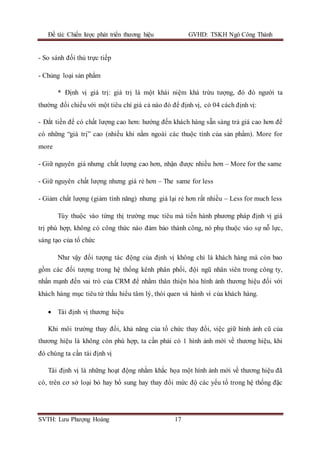 Đề tài: Chiến lược phát triển thương hiệu GVHD: TSKH Ngô Công Thành
SVTH: Lưu Phượng Hoàng 17
- So sánh đối thủ trực tiếp
- Chủng loại sản phẩm
* Định vị giá trị: giá trị là một khái niệm khá trừu tượng, đó đó người ta
thường đối chiếu với một tiêu chí giá cả nào đó để định vị, có 04 cách định vị:
- Đắt tiền để có chất lượng cao hơn: hướng đến khách hàng sẵn sàng trả giá cao hơn để
có những “giá trị” cao (nhiều khi nằm ngoài các thuộc tính của sản phẩm). More for
more
- Giữ nguyên giá nhưng chất lượng cao hơn, nhận được nhiều hơn – More for the same
- Giữ nguyên chất lượng nhưng giá rẻ hơn – The same for less
- Giảm chất lượng (giảm tính năng) nhưng giá lại rẻ hơn rất nhiều – Less for much less
Tùy thuộc vào từng thị trường mục tiêu mà tiến hành phương pháp định vị giá
trị phù hợp, không có công thức nào đảm bảo thành công, nó phụ thuộc vào sự nỗ lực,
sáng tạo của tổ chức
Như vậy đối tượng tác động của định vị không chỉ là khách hàng mà còn bao
gồm các đối tượng trong hệ thống kênh phân phối, đội ngũ nhân viên trong công ty,
nhấn mạnh đến vai trò của CRM để nhằm thân thiện hóa hình ảnh thương hiệu đối với
khách hàng mục tiêu từ thấu hiểu tâm lý, thói quen và hành vi của khách hàng.
 Tái định vị thương hiệu
Khi môi trường thay đổi, khả năng của tổ chức thay đổi, việc giữ hình ảnh cũ của
thương hiệu là không còn phù hợp, ta cần phải có 1 hình ảnh mới về thương hiệu, khi
đó chúng ta cần tái định vị
Tái định vị là những hoạt động nhằm khắc họa một hình ảnh mới về thương hiệu đã
có, trên cơ sở loại bỏ hay bổ sung hay thay đổi mức độ các yếu tố trong hệ thống đặc
 