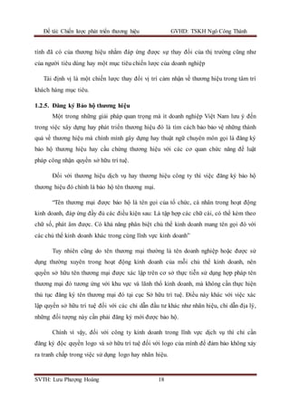 Đề tài: Chiến lược phát triển thương hiệu GVHD: TSKH Ngô Công Thành
SVTH: Lưu Phượng Hoàng 18
tính đã có của thương hiệu nhằm đáp ứng được sự thay đổi của thị trường cũng như
của người tiêu dùng hay một mục tiêu chiến lược của doanh nghiệp
Tái định vị là một chiến lược thay đổi vị trí cảm nhận về thương hiệu trong tâm trí
khách hàng mục tiêu.
1.2.5. Đăng ký Bảo hộ thương hiệu
Một trong những giải pháp quan trọng mà ít doanh nghiệp Việt Nam lưu ý đến
trong việc xây dựng hay phát triển thương hiệu đó là tìm cách bảo bảo vệ những thành
quả về thương hiệu mà chính mình gây dựng hay thuật ngữ chuyên môn gọi là đăng ký
bảo hộ thương hiệu hay cầu chứng thương hiệu với các cơ quan chức năng để luật
pháp công nhận quyền sở hữu trí tuệ.
Đối với thương hiệu dịch vụ hay thương hiệu công ty thì việc đăng ký bảo hộ
thương hiệu đó chính là bảo hộ tên thương mại.
“Tên thương mại được bảo hộ là tên gọi của tổ chức, cá nhân trong hoạt động
kinh doanh, đáp ứng đầy đủ các điều kiện sau: Là tập hợp các chữ cái, có thể kèm theo
chữ số, phát âm được. Có khả năng phân biệt chủ thể kinh doanh mang tên gọi đó với
các chủ thể kinh doanh khác trong cùng lĩnh vực kinh doanh”
Tuy nhiên cũng do tên thương mại thường là tên doanh nghiệp hoặc được sử
dụng thường xuyên trong hoạt động kinh doanh của mỗi chủ thể kinh doanh, nên
quyền sở hữu tên thương mại được xác lập trên cơ sở thực tiễn sử dụng hợp pháp tên
thương mại đó tương ứng với khu vực và lãnh thổ kinh doanh, mà không cần thực hiện
thủ tục đăng ký tên thương mại đó tại cục Sở hữu trí tuệ. Điều này khác với việc xác
lập quyền sở hữu trí tuệ đối với các chỉ dẫn đầu tư khác như nhãn hiệu, chỉ dẫn địa lý,
những đối tượng này cần phải đăng ký mới được bảo hộ.
Chính vì vậy, đối với công ty kinh doanh trong lĩnh vực dịch vụ thì chỉ cần
đăng ký độc quyền logo và sở hữu trí tuệ đối với logo của mình để đảm bảo không xảy
ra tranh chấp trong việc sử dụng logo hay nhãn hiệu.
 