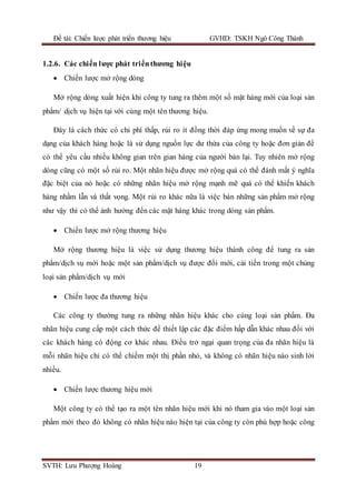 Đề tài: Chiến lược phát triển thương hiệu GVHD: TSKH Ngô Công Thành
SVTH: Lưu Phượng Hoàng 19
1.2.6. Các chiến lược phát triểnthương hiệu
 Chiến lược mở rộng dòng
Mở rộng dòng xuất hiện khi công ty tung ra thêm một số mặt hàng mới của loại sản
phẩm/ dịch vụ hiện tại với cùng một tên thương hiệu.
Đây là cách thức có chi phí thấp, rủi ro ít đồng thời đáp ứng mong muốn về sự đa
dạng của khách hàng hoặc là sử dụng nguồn lực dư thừa của công ty hoặc đơn giản để
có thể yêu cầu nhiều không gian trên gian hàng của người bán lại. Tuy nhiên mở rộng
dòng cũng có một số rủi ro. Một nhãn hiệu được mở rộng quá có thể đánh mất ý nghĩa
đặc biệt của nó hoặc có những nhãn hiệu mở rộng mạnh mẽ quá có thể khiến khách
hàng nhầm lẫn và thất vọng. Một rủi ro khác nữa là việc bán những sản phẩm mở rộng
như vậy thì có thể ảnh hưởng đến các mặt hàng khác trong dòng sản phẩm.
 Chiến lược mở rộng thương hiệu
Mở rộng thương hiệu là việc sử dụng thương hiệu thành công để tung ra sản
phẩm/dịch vụ mới hoặc một sản phẩm/dịch vụ được đổi mới, cải tiến trong một chủng
loại sản phẩm/dịch vụ mới
 Chiến lược đa thương hiệu
Các công ty thường tung ra những nhãn hiệu khác cho cùng loại sản phẩm. Đa
nhãn hiệu cung cấp một cách thức để thiết lập các đặc điểm hấp dẫn khác nhau đối với
các khách hàng có động cơ khác nhau. Điều trở ngại quan trọng của đa nhãn hiệu là
mỗi nhãn hiệu chỉ có thể chiếm một thị phần nhỏ, và không có nhãn hiệu nào sinh lời
nhiều.
 Chiến lược thương hiệu mới
Một công ty có thể tạo ra một tên nhãn hiệu mới khi nó tham gia vào một loại sản
phẩm mới theo đó không có nhãn hiệu nào hiện tại của công ty còn phù hợp hoặc công
 