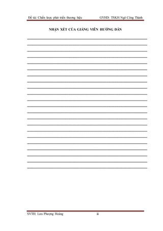 Đề tài: Chiến lược phát triển thương hiệu GVHD: TSKH Ngô Công Thành
SVTH: Lưu Phượng Hoàng iii
NHẬN XÉT CỦA GIẢNG VIÊN HƯỚNG DẪN
..................................................................................................................................................
..................................................................................................................................................
..................................................................................................................................................
..................................................................................................................................................
..................................................................................................................................................
..................................................................................................................................................
..................................................................................................................................................
..................................................................................................................................................
..................................................................................................................................................
..................................................................................................................................................
..................................................................................................................................................
..................................................................................................................................................
..................................................................................................................................................
..................................................................................................................................................
..................................................................................................................................................
..................................................................................................................................................
..................................................................................................................................................
..................................................................................................................................................
..................................................................................................................................................
..................................................................................................................................................
..................................................................................................................................................
..................................................................................................................................................
 