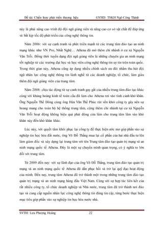 Đề tài: Chiến lược phát triển thương hiệu GVHD: TSKH Ngô Công Thành
SVTH: Lưu Phượng Hoàng 22
này là phải nâng cao trình độ đội ngũ giảng viên và nâng cao cơ sở vật chất để đáp ứng
và bắt kịp tốc độ phát triển của công nghệ thông tin.
Năm 2006: với sự cạnh tranh và phát triển mạnh từ các trung tâm đào tạo an ninh
mạng khác như VN Pro, Nhất Nghệ… Athena đã mở thêm chi nhánh ở cư xá Nguyễn
Văn Trỗi. Đồng thời tuyển dụng đội ngũ giảng viên là những chuyên gia an ninh mạng
tốt nghiệp từ các trường đại học và học viên công nghệ thông tin uy tín trên toàn quốc.
Trong thời gian này, Athena cũng áp dụng nhiều chính sách ưu đãi nhằm thu hút đội
ngũ nhân lực công nghệ thông tin lành nghề từ các doanh nghiệp, tổ chức, làm giàu
thêm đội ngũ giảng viên của trung tâm.
Năm 2008: chịu tác động từ sự canh tranh gay gắt của nhiều trung tâm đào tạo khác
cùng với khủng hoảng kinh tế toàn cầu đã làm cho Athena rơi vào tình cảnh khó khăn.
Ông Nguyễn Thế Đông cùng ông Hứa Văn Thế Phúc rút vốn khỏi công ty gây nên sự
hoang mang cho toàn bộ hệ thống trung tâm, cộng thêm chi nhánh tại cư xá Nguyễn
Văn Trỗi hoạt động không hiệu quả phải đóng cửa làm cho trung tâm lâm vào khó
khăn này đến khó khăn khác.
Lúc này, với quyết tâm khôi phục lại công ty để thực hiện ước mơ góp phần vào sự
nghiệp tin học hóa đất nước, ông Võ Đỗ Thắng mua lại cổ phần của hai nhà đầu tư lên
làm giám đốc và xây dựng lại trung tâm với tên Trung tâm đào tạo quản trị mạng và an
ninh mạng quốc tế Athena. Đây là một sự chuyển mình quan trọng, có ý nghĩa to lớn
đối với trung tâm.
Từ 2009 đến nay: với sự lãnh đạo của ông Võ Đỗ Thắng, trung tâm đào tạo quản trị
mạng và an ninh mạng quốc tế Athena đã dần phục hồi và trở lại quỹ đạo hoạt động
của mình. Đến nay, trung tâm Athena đã trở thành một trong những trung tâm đào tạo
quản trị mạng và an ninh mạng hàng đầu Việt Nam. Cùng với sự hợp tác liên kết của
rất nhiều công ty, tổ chức doanh nghiệp và Nhà nước, trung tâm đã trở thành nơi đào
tạo và cung cấp nguồn nhân lực công nghệ thông tin đáng tin cậy, từng bước thực hiện
mục tiêu góp phần vào sự nghiệp tin học hóa nước nhà.
 