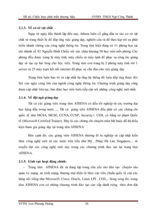 Đề tài: Chiến lược phát triển thương hiệu GVHD: TSKH Ngô Công Thành
SVTH: Lưu Phượng Hoàng 24
2.1.3. Về cơ sở vật chất
Ngay từ ngày đầu thành lập đến nay, Athena luôn cố gắng đầu tư vào cơ sở vật
chất và trang thiết bị để đáp ứng việc giảng dạy, nghiên cứu và để theo kịp với sự phát
triển nhanh chóng của công nghệ thông tin. Trung tâm hiện đang có 11 phòng học tại
chi nhánh số 92 Nguyễn Đình Chiểu với sức chứa khoảng 50 học viên mỗi phòng. Các
phòng đều được trang bị máy tính, máy chiếu và máy lạnh để phục vụ công tác giảng
dạy và tạo sự hài lòng cho học viên. Trung tâm còn trang bị 2 phòng máy tính với 1
server và 25 máy trạm kết nối internet để phục vụ chu đáo cho việc giảng dạy.
Trung tâm luôn bảo trì và cập nhất hạ tầng hệ thống để luôn đáp ứng được đòi
hỏi của ngày càng lớn của ngành công nghệ thông tin. Chương trình giảng dạy cũng
được cập nhật liên tục, bảo đảm học viên luôn tiếp cận với những công nghệ mới nhất.
2.1.4. Về đội ngũ giảng dạy
Tất cả các giảng viên trung tâm ATHENA có đều tốt nghiệp từ các trường đại
học hàng đầu trong nước .... Tất cả giảng viên ATHENA đều phải có các chứng chỉ
quốc tế như MCSA, MCSE, CCNA, CCNP, Security+, CEH, có bằng sư phạm Quốc
tế (Microsoft Certified Trainer). Đây là các chứng chỉ chuyên môn bắt buộc để đủ điều
kiện tham gia giảng dạy tại trung tâm ATHENA
Bên cạnh đó, các giảng viên ATHENA thường đi tu nghiệp và cập nhật kiến
thức công nghệ mới từ các nước tiên tiến như Mỹ , Pháp, Hà Lan, Singapore,... và
truyền đạt các công nghệ mới này trong các chương trình đào tạo tại trung tâm
ATHENA.
2.1.5. Lĩnh vực hoạt động chính:
- Trung tâm ATHENA đã và đang tập trung chủ yếu vào đào tạo chuyên sâu
quản trị mạng, an ninh mạng, thương mại điện tử theo các tiêu chuẩn quốc tế của các
hãng nổi tiếng như Microsoft, Cisco, Oracle, Linux LPI , CEH,... Song song đó, trung
tâm ATHENA còn có những chương trình đào tạo cao cấp dành riêng theo đơn đặt
 