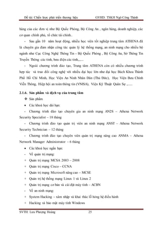 Đề tài: Chiến lược phát triển thương hiệu GVHD: TSKH Ngô Công Thành
SVTH: Lưu Phượng Hoàng 25
hàng của các đơn vị như Bộ Quốc Phòng, Bộ Công An , ngân hàng, doanh nghiệp, các
cơ quan chính phủ, tổ chức tài chính..
- Sau gần 10 năm hoạt động, nhiều học viên tốt nghiệp trung tâm ATHENA đã
là chuyên gia đảm nhận công tác quản lý hệ thống mạng, an ninh mạng cho nhiều bộ
ngành như Cục Công Nghệ Thông Tin - Bộ Quốc Phòng , Bộ Công An, Sở Thông Tin
Truyền Thông các tỉnh, bưu điện các tỉnh,.,....
- Ngoài chương trình đào tạo, Trung tâm ATHENA còn có nhiều chương trình
hợp tác và trao đổi công nghệ với nhiều đại học lớn như đại học Bách Khoa Thành
Phố Hồ Chí Minh, Học Viện An Ninh Nhân Dân (Thủ Đức), Học Viện Bưu Chính
Viễn Thông, Hiệp hội an toàn thông tin (VNISA), Viện Kỹ Thuật Quân Sự ,......
2.1.6. Sản phẩm và dịch vụ của trung tâm
 Sản phẩm
 Các khoá học dài hạn:
- Chương trình đào tạo chuyên gia an ninh mạng AN2S – Athena Network
Security Specialist – 18 tháng
- Chương trình đào tạo quản trị viên an ninh mạng ANST – Athena Network
Security Technician – 12 tháng
- Chương trình đào tạo chuyên viên quản trị mạng nâng cao ANMA – Athena
Network Manager Administrator – 6 tháng
 Các khoá học ngắn hạn:
- Về quản trị mạng:
+ Quản trị mạng MCSA 2003 – 2008
+ Quản trị mạng Cisco – CCNA
+ Quản trị mạng Microsoft nâng cao – MCSE
+ Quản trị hệ thống mạng Linux 1 và Linux 2
+ Quản trị mạng cơ bản và cài đặt máy tính – ACBN
- Về an ninh mạng:
+ System Hacking – xâm nhập và khai thác lỗ hỏng hệ điều hành
+ Hacking và bảo mật máy tính Windows
 