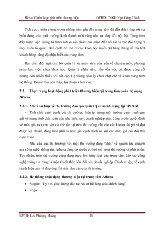 Đề tài: Chiến lược phát triển thương hiệu GVHD: TSKH Ngô Công Thành
SVTH: Lưu Phượng Hoàng 28
Tích cực : nhìn chung trong những năm gần đây trung tâm đã dần thích ứng với sự
biến động của môi trường kinh doanh mới cũng như sự thay đổi nội bộ. Trung tâm
đẩy mạnh việc quảng bá hình ảnh và sản phẩm của mình đến với tất cả các đối tượng ở
mọi miền tổ quốc. Bên cạnh đó mở ra các khoá học miễn phí hàng tháng để thu hút
khách hàng, tăng độ nhận biết của trung tâm.
Hạn chế: đội ngũ cán bộ quản lý và nhân viên còn yếu về chuyên môn, phương
pháp làm việc chưa khoa học. Quản lý nhân viên, tiền vốn mặc dù được củng cố
nhưng còn nhiều thiếu sót bất cập. Hệ thống quản lý chưa chặt chẽ và chưa mang tính
hệ thống. Doanh thu còn thấp, lợi nhuận chưa cao.
2.2. Thực trạng hoạt động phát triểnthương hiệu tại trung tâm quản trị mạng
Athena
2.2.1. Mô tả sơ lược về thị trường đào tạo quản trị an minh mạng tại TPHCM
- Tính chất cạnh tranh của thị trường: hiện tại trong môi trường cạnh tranh gay
gắt và mang tính chất toàn cầu như hiện nay, doanh nghiệp phải đứng trước quyết định
về mức giá sao cho vừa có thể tồn tại trên thị trường, chi cho các khoản chi phí và đạt
được lợi nhuận, đồng thời phải là mức giá cạnh tranh so với các mức giá của đối thủ
cạnh tranh.
- Nhu cầu của thị trường: với một thị trường đang “khát” về nguồn lực chuyên
gia công nghệ thông tin, Athena đang có nhiều cơ hội mở rộng thị trường và phát triển.
Tuy nhiên, trên thị trường cũng đang mọc lên hàng loạt các trung tâm đào tạo công
nghệ thông tin đang là một thách thức lớn đối với doanh nghiệp. Chính vì vậy, để cạnh
tranh hiệu quả và đáp ứng tốt nhất nhu cầu của thị trường.
2.2.2. Hệ thống nhận dạng thương hiệu tại trung tâm Athena
 Slogan: “Uy tín, chất lượng đào tạo và sự hài lòng của khách hàng”
 Logo
 