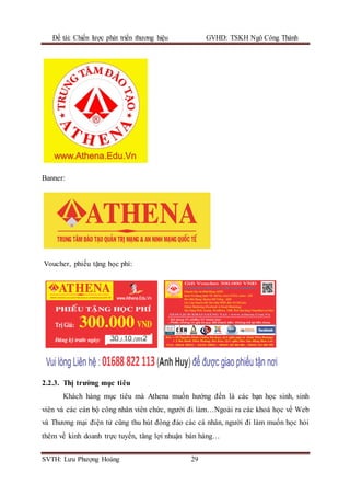 Đề tài: Chiến lược phát triển thương hiệu GVHD: TSKH Ngô Công Thành
SVTH: Lưu Phượng Hoàng 29
Banner:
Voucher, phiếu tặng học phí:
2.2.3. Thị trường mục tiêu
Khách hàng mục tiêu mà Athena muốn hướng đến là các bạn học sinh, sinh
viên và các cán bộ công nhân viên chức, người đi làm…Ngoài ra các khoá học về Web
và Thương mại điện tử cũng thu hút đông đảo các cá nhân, người đi làm muốn học hỏi
thêm về kinh doanh trực tuyến, tăng lợi nhuận bán hàng…
 