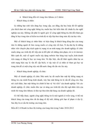 Đề tài: Chiến lược phát triển thương hiệu GVHD: TSKH Ngô Công Thành
SVTH: Lưu Phượng Hoàng 30
 Khách hàng đến với trung tâm Athena có 2 nhóm:
- Khách hàng cá nhân:
Là những bạn sinh viên đang học trung cấp, cao đẳng, đại học hoặc đã tốt nghiệp
yêu thích đam mê công nghệ thông tin, muốn học hỏi kiến thức để chuẩn bị cho nghề
nghiệp sau này. Không cần phải là người giỏi về công nghệ thông tin, khi đến tham gia
đăng kí học trung tâm sẽ kiểm tra trình độ và xếp lớp theo từng mức độ của học viên.
Một số khách hàng cá nhân khác và hiện đang là khách hàng đông đảo của trung
tâm là những người đi làm mong muốn có công việc tốt hơn. Ví dụ như họ là những
nhân viên chuyên phụ trách quản trị mạng và an ninh mạng cho doanh nghiệp, tổ chức
muốn nâng cao trình độ để tiếp cận và đối phó với những xâm phạm, rủi ro từ internet.
Bên cạnh đó, một số người muốn xây dựng website bán hàng trực tuyến, kinh doanh
trên mạng sẽ đăng kí học tại trung tâm. Và đặc biệt, vấn đề khát nguồn nhân lực an
ninh mạng hiện nay là vấn đề cấp bách, vì vậy một số cá nhân sẽ tham gia học tại
trung tâm để có một công việc mà đất nước đang rất cần vào lúc này.
- Khách hàng doanh nghiệp, tổ chức:
Một số doanh nghiệp, tổ chức Nhà nước họ rất muốn bảo mật hệ thống mạng và
thông tin của mình.Trong kinh doanh, việc bảo mật thông tin là vấn đề sống còn. Hay
nói cách khác, bảo mật thông tin chính là bảo vệ “túi tiền” của doanh nghiệp. Với các
doanh nghiệp, tổ chức muốn đào tạo và nâng cao trình độ cho đội ngũ nhân viên của
mình thì trung tâm Athena sẽ đào tạo theo đơn đặt hàng của doanh nghiệp đó.
Có thể thấy được, ngành công nghệ thông tin là một ngành có triển vọng, vì thế mà
khách hàng của trung tâm rất đa dạng về độ tuổi, không giới hạn về phạm vi địa lý.
Sau đây là cơ cấu thị trường của trung tâm.
Biểu đồ 2.4 Doanh tu theo thị trường của trung tâm trong 3 năm 2010-2012
 