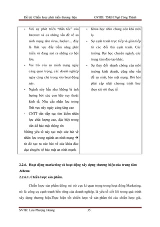 Đề tài: Chiến lược phát triển thương hiệu GVHD: TSKH Ngô Công Thành
SVTH: Lưu Phượng Hoàng 35
- Với sự phát triển “thần tốc” của
Internet và cả những vấn đề về an
ninh mạng như virus, hacker… đây
là lĩnh vực đầy tiềm năng phát
triển và đang mở ra những cơ hội
lớn.
- Vai trò của an minh mạng ngày
càng quan trọng, các doanh nghiệp
ngày càng chú trong vào hoạt động
này.
- Ngành này hầu như không bị ảnh
hưởng bởi các cơn bão suy thoái
kinh tế. Nhu cầu nhân lực trong
lĩnh vực này ngày càng tăng cao
- CNTT vẫn tiếp tục tìm kiếm nhân
lực chất lượng cao, đặc biệt trong
vấn đề bảo mật thông tin
Những yếu tố này tạo một sức hút về
nhân lực trong ngành an ninh mạng 
từ đó tạo ra sức hút về các khóa đào
đạo chuyên về bảo mật an ninh mạnh.
- Khóa học nhìn chung còn khá mới
lạ
- Sự cạnh tranh trực tiếp và gián tiếp
từ các đối thủ cạnh tranh. Các
trường Đại học chuyên ngành, các
trung tâm đào tạo khác.
- Sự thay đổi nhanh chóng của môi
trường kinh doanh, cũng như vấn
đề an ninh, bảo mật mạng. Đòi hỏi
phải cập nhật chương trình học
theo sát với thực tế
2.2.6. Hoạt động marketing và hoạt động xây dựng thương hiệu của trung tâm
Athena
2.2.6.1. Chiến lược sản phẩm.
Chiến lược sản phẩm đóng vai trò cực kì quan trọng trong hoạt động Marketing,
nó là công cụ cạnh tranh bền vững của doanh nghiệp, là yếu tố cốt lõi trong quá trình
xây dựng thương hiệu.Thực hiện tốt chiến lược về sản phẩm thì các chiến lược giá,
 