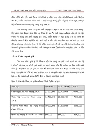 Đề tài: Chiến lược phát triển thương hiệu GVHD: TSKH Ngô Công Thành
SVTH: Lưu Phượng Hoàng 36
phân phối, xúc tiến mới được triển khai và phối hợp một cách hiệu quả nhất. Không
chỉ thế, chiến lược sản phẩm còn là một trong những yếu tố giúp doanh nghiệp thực
hiện tốt mục tiêu marketing trong từng thời kì.
Với phương châm “ Uy tín, chất lượng đào tạo và sự hài lòng của khách hàng”
lên hàng đầu. Trung tâm Đào tạo Quản trị và An ninh mạng Athena luôn nỗ lực tập
trung vào nâng cao chất lượng giáo dục, tuyển dụng đội ngũ giảng viên có trình độ
chuyên môn và kinh nghiệm cao, đội ngũ tư vấn viên giúp học viên có thể lựa chọn
những chương trình phù hợp và Bộ phận chuyên trách về cập nhật thông tin cũng như
làm mới giáo án nhằm đảm bảo chất lượng đào tạo tốt nhất cho từng học viên khi đến
với trung tâm.
2.2.6.4. Chiến lược về giá.
Với mục tiêu: “giữ vị thế dẫn đầu về chất lượng và cạnh tranh mạnh mẽ trên thị
trường”, Athena xác định một mức giá cạnh tranh trên thị trường và chấp nhận một
mức giá thấp hơn so với giá của các đối thủ cạnh tranh. Giá được so sánh thông qua
bảng biểu giá sau đối với một số khóa học là sản phẩm chủ lực của doanh nghiệp với
hai đối thủ cạnh tranh chính là Vn Pro và Trung tâm Nhất nghệ.
Bảng 2.6 So sánh học phí giữa Athena, Nhất Nghệ, VNpro
Môn học ATHENA NHẤT NGHỆ VNPro
Chuyên gia An Ninh Mạng-AN2S 33,000,000 33,500,000 35,000,000
Quản Trị Viên An Ninh Mạng -
ANTS
16,700,000 18,000,000 17,000,000
Chuyên Viên Quản Trị Mạng Nâng
Cao – ANMA
10,000,000 11,000,000 10,000,000
Quản Trị Mạng Microsoft Cơ Bản – 800,000 800,000 1,000,000
 