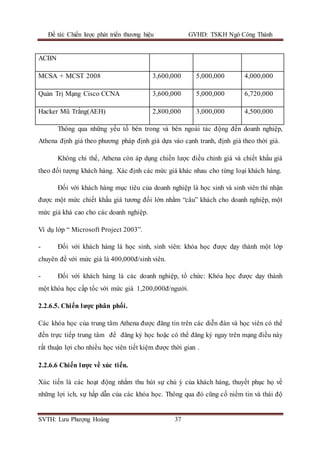 Đề tài: Chiến lược phát triển thương hiệu GVHD: TSKH Ngô Công Thành
SVTH: Lưu Phượng Hoàng 37
ACBN
MCSA + MCST 2008 3,600,000 5,000,000 4,000,000
Quản Trị Mạng Cisco CCNA 3,600,000 5,000,000 6,720,000
Hacker Mũ Trắng(AEH) 2,800,000 3,000,000 4,500,000
Thông qua những yếu tố bên trong và bên ngoài tác động đến doanh nghiệp,
Athena định giá theo phương pháp định giá dựa vào cạnh tranh, định giá theo thời giá.
Không chỉ thế, Athena còn áp dụng chiến lược điều chỉnh giá và chiết khấu giá
theo đối tượng khách hàng. Xác định các mức giá khác nhau cho từng loại khách hàng.
Đối với khách hàng mục tiêu của doanh nghiệp là học sinh và sinh viên thì nhận
được một mức chiết khấu giá tương đối lớn nhằm “câu” khách cho doanh nghiệp, một
mức giá khá cao cho các doanh nghiệp.
Ví dụ lớp “ Microsoft Project 2003”.
- Đối với khách hàng là học sinh, sinh viên: khóa học được dạy thành một lớp
chuyên đề với mức giá là 400,000đ/sinh viên.
- Đối với khách hàng là các doanh nghiệp, tổ chức: Khóa học được dạy thành
một khóa học cấp tốc với mức giá 1,200,000đ/người.
2.2.6.5. Chiến lược phân phối.
Các khóa học của trung tâm Athena được đăng tin trên các diễn đàn và học viên có thể
đến trực tiếp trung tâm để đăng ký học hoặc có thể đăng ký ngay trên mạng điều này
rất thuận lợi cho nhiều học viên tiết kiệm được thời gian .
2.2.6.6 Chiến lược về xúc tiến.
Xúc tiến là các hoạt động nhằm thu hút sự chú ý của khách hàng, thuyết phục họ về
những lợi ích, sự hấp dẫn của các khóa học. Thông qua đó cũng cố niềm tin và thái độ
 