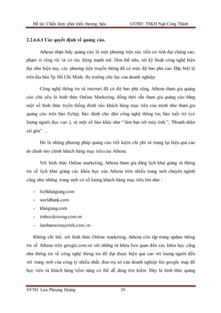 Đề tài: Chiến lược phát triển thương hiệu GVHD: TSKH Ngô Công Thành
SVTH: Lưu Phượng Hoàng 39
2.2.6.6.1 Các quyết định về quảng cáo.
Athena nhận thấy quảng cáo là một phương tiện xúc tiến có tính đại chúng cao,
phạm vi rộng rãi và có tác động mạnh mẽ. Hơn thế nữa, với kỹ thuật công nghệ hiện
đại như hiện nay, các phương tiện truyền thông đã có mức độ bao phủ cao. Đặc biệt là
trên địa bàn Tp Hồ Chí Minh, thị trường chủ lực của doanh nghiệp.
Công nghệ thông tin và internet đã có độ bao phủ rộng, Athena tham gia quảng
cáo chủ yếu là hình thức Online Marketing, đồng thời vẫn tham gia quảng cáo bằng
một số hình thức tryền thống đánh vào khách hàng mục tiêu của mình như tham gia
quảng cáo trên báo Echip, báo dành cho dân công nghệ thông tin, báo tuổi trẻ (có
lượng người đọc cao ), và một số báo khác như “ làm bạn với máy tính ”, “Doanh nhân
sài gòn” …
Đó là những phương pháp quảng cáo tiết kiệm chi phí và mang lại hiệu quả cao
do đánh vào chính khách hàng mục tiêu của Athena.
Với hình thức Online marketing, Athena tham gia đăng lịch khai giảng và thông
tin về lịch khai giảng các khóa học của Athena trên nhiều trang web chuyên ngành
cũng như những trang web có số lượng khách hàng mục tiêu lớn như :
- lichkhaigiang.com
- worldbank.com
- khaigiang.com
- tinhocdoisong.com.vn
- lambanvoimaytinh.com.vn
Không chỉ thế, với hình thức Online marketing, Athena còn tập trung update thông
tin về Athena trên google.com.vn với những từ khóa lien quan đến các khóa học cũng
như thông tin về công nghệ thông tin để đạt được hiệu quả cao với lượng người đến
với trang web của công ty nhiều nhất, đưa trụ sở của doanh nghiệp lên google map để
học viên và khách hàng tiềm năng có thể dễ dàng tìm kiếm. Đây là hình thức quảng
 