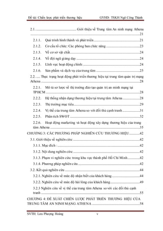 Đề tài: Chiến lược phát triển thương hiệu GVHD: TSKH Ngô Công Thành
SVTH: Lưu Phượng Hoàng v
2.1. ................................................. Giới thiệu về Trung tâm An ninh mạng Athena
.....................................................................................................................................21
2.1.1. Quá trình hình thành và phát triển........................................................21
2.1.2. Cơ cấu tổ chức: Các phòng ban chức năng .........................................23
2.1.3. Về cơ sở vật chất.....................................................................................24
2.1.4. Về đội ngũ giảng dạy .............................................................................24
2.1.5. Lĩnh vực hoạt động chính:.....................................................................24
2.1.6. Sản phẩm và dịch vụ của trung tâm .....................................................25
2.2. ..... Thực trạng hoạt động phát triển thương hiệu tại trung tâm quản trị mạng
Athena ........................................................................................................................28
2.2.1. Mô tả sơ lược về thị trường đào tạo quản trị an minh mạng tại
TPHCM ..................................................................................................................28
2.2.2. Hệ thống nhận dạng thương hiệu tại trung tâm Athena.....................28
2.2.3. Thị trường mục tiêu................................................................................29
2.2.4. Vị thế của trung tâm Athena so với đối thủ cạnh tranh .....................31
2.2.5. Phân tích SWOT.....................................................................................32
2.2.6. Hoạt động marketing và hoạt động xây dựng thương hiệu của trung
tâm Athena .............................................................................................................35
CHƯƠNG 3: CÁC PHƯƠNG PHÁP NGHIÊN CỨU THƯƠNG HIỆU.............42
3.1. Giới thiệu về nghiên cứu:.................................................................................42
3.1.1. Mục đích :....................................................................................................42
3.1.2. Nội dung nghiên cứu:.................................................................................42
3.1.3. Phạm vi nghiên cứu: trong khu vực thành phố Hồ Chí Minh...............42
3.1.4. Phương pháp nghiên cứu...........................................................................42
3.2. Kết quả nghiên cứu ...........................................................................................44
3.2.1. Nghiên cứu về mức độ nhận biết của khách hàng..................................44
3.2.2. Nghiên cứu về mức độ hài lòng của khách hàng....................................49
3.2.3 Nghiên cứu về vị thế của trung tâm Athena so với các đối thủ cạnh
tranh ........................................................................................................................55
CHƯƠNG 4: ĐỀ XUẤT CHIẾN LƯỢC PHÁT TRIỂN THƯƠNG HIỆU CỦA
TRUNG TÂM AN NINH MẠNG ATHENA ..........................................................58
 