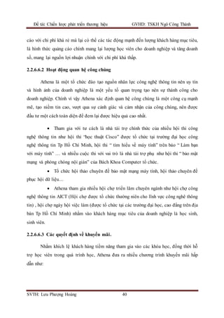 Đề tài: Chiến lược phát triển thương hiệu GVHD: TSKH Ngô Công Thành
SVTH: Lưu Phượng Hoàng 40
cáo với chi phí khá rẻ mà lại có thể các tác động mạnh đến lượng khách hàng mục tiêu,
là hình thức quảng cáo chính mang lại lượng học viên cho doanh nghiệp và tăng doanh
số, mang lại nguồn lợi nhuận chính với chi phí khá thấp.
2.2.6.6.2 Hoạt động quan hệ công chúng
Athena là một tổ chức đào tạo nguồn nhân lực công nghệ thông tin nên uy tín
và hình ảnh của doanh nghiệp là một yếu tố quan trọng tạo nên sự thành công cho
doanh nghiệp. Chính vì vậy Athena xác định quan hệ công chúng là một công cụ mạnh
mẽ, tạo niềm tin cao, vượt qua sự cảnh giác và cảm nhận của công chúng, nên được
đầu tư một cách toàn diện để đem lại được hiệu quả cao nhất.
 Tham gia với tư cách là nhà tài trợ chính thức của nhiều hội thi công
nghệ thông tin như hội thi “học thuật Cisco” được tổ chức tại trường đại học công
nghệ thông tin Tp Hồ Chí Minh, hội thi “ tìm hiểu về máy tính” trên báo “ Làm bạn
với máy tính” … và nhiều cuộc thi với vai trò là nhà tài trợ phụ như hội thi “ bảo mật
mạng và phòng chóng nội gián” của Bách Khoa Computer tổ chức.
 Tổ chức hội thảo chuyên đề bảo mật mạng máy tính, hội thảo chuyên đề
phục hội dữ liệu…
 Athena tham gia nhiều hội chợ triển lãm chuyên ngành như hội chợ công
nghệ thông tin AICT (Hội chợ được tổ chức thường niên cho lĩnh vực công nghê thông
tin) , hội chợ ngày hội việc làm (được tổ chức tại các trường đại học, cao đẳng trên địa
bàn Tp Hồ Chí Minh) nhằm vào khách hàng mục tiêu của doanh nghiệp là học sinh,
sinh viên.
2.2.6.6.3 Các quyết định về khuyến mãi.
Nhằm khích lệ khách hàng tiềm năng tham gia vào các khóa học, đồng thời hỗ
trợ học viên trong quá trình học, Athena đưa ra nhiều chương trình khuyến mãi hấp
dẫn như:
 