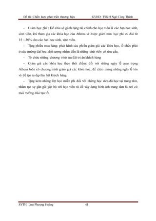 Đề tài: Chiến lược phát triển thương hiệu GVHD: TSKH Ngô Công Thành
SVTH: Lưu Phượng Hoàng 41
- Giảm học phí : Để chia sẽ gánh nặng tài chính cho học viên là các bạn học sinh,
sinh viên, khi tham gia các khóa học của Athena sẽ được giảm mức học phí ưu đãi từ
15 – 30% cho các bạn học sinh, sinh viên.
- Tặng phiếu mua hàng: phát hành các phiếu giảm giá các khóa học, tổ chức phát
ở các trường đại học, đối tượng nhắm đến là những sinh viên có nhu cầu.
- Tổ chức những chương trình ưu đãi tri ân khách hàng
- Giảm giá các khóa học theo thời điểm: đối với những ngày lễ quan trọng
Athena luôn có chương trình giảm giá các khóa học, để chào mừng những ngày lễ lớn
và để tạo ra dịp thu hút khách hàng.
- Tặng kèm những lớp học miễn phí đối với những học viên đã học tại trung tâm,
nhằm tạo sự gần gũi gắn bó với học viên và để xây dựng hình ảnh trung tâm là nơi có
môi trường đào tạo tốt.
 