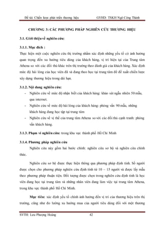 Đề tài: Chiến lược phát triển thương hiệu GVHD: TSKH Ngô Công Thành
SVTH: Lưu Phượng Hoàng 42
CHƯƠNG 3: CÁC PHƯƠNG PHÁP NGHIÊN CỨU THƯƠNG HIỆU
3.1. Giới thiệuvề nghiên cứu:
3.1.1. Mục đích :
Thực hiện một cuộc nghiên cứu thị trường nhằm xác định những yếu tố có ảnh hưởng
quan trọng đến xu hướng tiêu dùng của khách hàng, vị trí hiện tại của Trung tâm
Athena so với các đối thủ khác trên thị trường theo đánh giá của khách hàng. Xác định
mức độ hài lòng của học viên đã và đang theo học tại trung tâm để đề xuất chiến lược
xây dựng thương hiệu trong dài hạn.
3.1.2. Nội dung nghiên cứu:
- Nghiên cứu về mức độ nhận biết của khách hàng: khảo sát ngẫu nhiên 50 mẫu,
qua internet.
- Nghiên cứu về mức độ hài lòng của khách hàng: phỏng vấn 90 mẫu, những
khách hàng đang học tập tại trung tâm
- Nghiên cứu về vị thế của trung tâm Athena so với các đối thủ cạnh tranh: phỏng
vấn khách hàng.
3.1.3. Phạm vi nghiên cứu: trong khu vực thành phố Hồ Chí Minh
3.1.4. Phương pháp nghiên cứu
Nghiên cứu này gồm hai bước chính: nghiên cứu sơ bộ và nghiên cứu chính
thức.
Nghiên cứu sơ bộ được thực hiện thông qua phương pháp định tính. Số người
được chọn cho phương pháp nghiên cứu định tính từ 10 – 15 người và được lấy mẫu
theo phương pháp thuận tiện. Đối tượng được chọn trong nghiên cứu định tính là học
viên đang học tại trung tâm và những nhân viên đang làm việc tại trung tâm Athena,
trong khu vực thành phố Hồ Chí Minh.
Mục tiêu: xác định yếu tố chính ảnh hưởng đến vị trí của thương hiệu trên thị
trường, cũng như đo lường xu hướng mua của người tiêu dùng đối với một thương
 