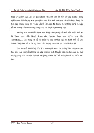 Đề tài: Chiến lược phát triển thương hiệu GVHD: TSKH Ngô Công Thành
SVTH: Lưu Phượng Hoàng 43
hiệu. Đồng thời dựa vào kết quả nghiên cứu định tính để thiết kế bảng câu hỏi trong
nghiên cứu định lượng. Kết quả nghiên cứu định tính bao gồm các nội dung: thông tin
tìm hiểu chung, thông tin về các yếu tố liên quan đế thương hiệu, thông tin về các yếu
tố ảnh hưởng đến khách hàng trong việc lựa chọn một thương hiệu.
Thương hiệu mà nhiều người tiêu dùng được phỏng vấn biết đến nhiều nhất đó
là Trung tâm Nhất Nghệ, Trung tâm Athena, Trung tâm VnPro, học viện
TalentEdge,… Với thông tin về thị phần của các thương hiệu tại thành phố Hồ Chí
Minh, có sự thay đổi vị trí, tuy nhiên bốn thương hiệu này vẫn chiếm đại đa số.
Các nhân tố ảnh hưởng đến vị trí thương hiệu trên thị trường: Nội dung đào tạo,
học phí, việc tìm kiếm thông tin, các chương trình khuyến mãi, thủ tục đăng kí, chất
lượng giảng viên đào tạo, đội ngũ trợ giảng, cơ sở vật chất, thời gian và địa điểm đào
tạo.
 
