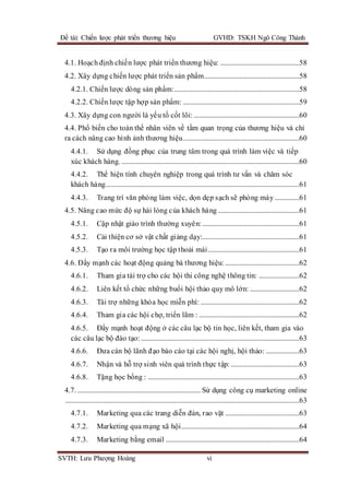Đề tài: Chiến lược phát triển thương hiệu GVHD: TSKH Ngô Công Thành
SVTH: Lưu Phượng Hoàng vi
4.1. Hoạch định chiến lược phát triển thương hiệu: .............................................58
4.2. Xây dựng chiến lược phát triển sản phẩm......................................................58
4.2.1. Chiến lược dòng sản phẩm:.......................................................................58
4.2.2. Chiến lược tập hợp sản phẩm: ..................................................................59
4.3. Xây dựng con người là yếu tố cốt lõi:............................................................60
4.4. Phổ biến cho toàn thể nhân viên về tầm quan trọng của thương hiệu và chỉ
ra cách nâng cao hình ảnh thương hiệu..................................................................60
4.4.1. Sử dụng đồng phục của trung tâm trong quá trình làm việc và tiếp
xúc khách hàng. .....................................................................................................60
4.4.2. Thể hiện tính chuyên nghiệp trong quá trình tư vấn và chăm sóc
khách hàng..............................................................................................................61
4.4.3. Trang trí văn phòng làm việc, dọn dẹp sạch sẽ phòng máy ..............61
4.5. Nâng cao mức độ sự hài lòng của khách hàng ..............................................61
4.5.1. Cập nhật giáo trình thường xuyên:.......................................................61
4.5.2. Cải thiện cơ sở vật chất giảng dạy:.......................................................61
4.5.3. Tạo ra môi trường học tập thoải mái....................................................61
4.6. Đẩy mạnh các hoạt động quảng bá thương hiệu: ..........................................62
4.6.1. Tham gia tài trợ cho các hội thi công nghệ thông tin: .......................62
4.6.2. Liên kết tổ chức những buổi hội thảo quy mô lớn: ............................62
4.6.3. Tài trợ những khóa học miễn phí: ........................................................62
4.6.4. Tham gia các hội chợ, triển lãm : .........................................................62
4.6.5. Đẩy mạnh hoạt động ở các câu lạc bộ tin học, liên kết, tham gia vào
các câu lạc bộ đào tạo:..........................................................................................63
4.6.6. Đưa cán bộ lãnh đạo báo cáo tại các hội nghị, hội thảo: ...................63
4.6.7. Nhận và hỗ trợ sinh viên quá trình thực tập:.......................................63
4.6.8. Tặng học bổng : ......................................................................................63
4.7. ...................................................................... Sử dụng công cụ marketing online
.....................................................................................................................................63
4.7.1. Marketing qua các trang diễn đàn, rao vặt ..........................................63
4.7.2. Marketing qua mạng xã hội...................................................................64
4.7.3. Marketing bằng email ............................................................................64
 