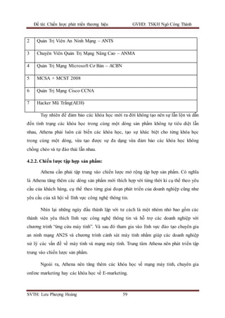 Đề tài: Chiến lược phát triển thương hiệu GVHD: TSKH Ngô Công Thành
SVTH: Lưu Phượng Hoàng 59
Tuy nhiên để đảm bảo các khóa học mới ra đời không tạo nên sự lẫn lộn và dẫn
đến tình trạng các khóa học trong cùng một dòng sản phẩm không tự tiêu diệt lẫn
nhau, Athena phải luôn cải biến các khóa học, tạo sự khác biệt cho từng khóa học
trong cùng một dòng, vừa tạo được sự đa dạng vừa đảm bảo các khóa học không
chồng chéo và tự đào thải lẫn nhau.
4.2.2. Chiến lược tập hợp sản phẩm:
Athena cần phải tập trung vào chiến lược mở rộng tập hợp sản phẩm. Có nghĩa
là Athena tăng thêm các dòng sản phẩm mới thích hợp với từng thời kì cụ thể theo yêu
cầu của khách hàng, cụ thể theo từng giai đoạn phát triển của doanh nghiệp cũng như
yêu cầu của xã hội về lĩnh vực công nghệ thông tin.
Nhìn lại những ngày đầu thành lập với tư cách là một nhóm nhỏ bao gồm các
thành viên yêu thích lĩnh vực công nghệ thông tin và hỗ trợ các doanh nghiệp với
chương trình “ứng cứu máy tính”. Và sau đó tham gia vào lĩnh vực đào tạo chuyên gia
an ninh mạng AN2S và chương trình cảnh sát máy tính nhằm giúp các doanh nghiệp
xử lý các vấn đề về máy tính và mạng máy tính. Trung tâm Athena nên phát triển tập
trung vào chiến lược sản phẩm.
Ngoài ra, Athena nên tăng thêm các khóa học về mạng máy tính, chuyên gia
online marketing hay các khóa học về E-marketing.
2 Quản Trị Viên An Ninh Mạng – ANTS
3 Chuyên Viên Quản Trị Mạng Nâng Cao – ANMA
4 Quản Trị Mạng Microsoft Cơ Bản – ACBN
5 MCSA + MCST 2008
6 Quản Trị Mạng Cisco CCNA
7 Hacker Mũ Trắng(AEH)
 