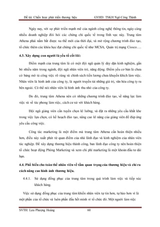Đề tài: Chiến lược phát triển thương hiệu GVHD: TSKH Ngô Công Thành
SVTH: Lưu Phượng Hoàng 60
Ngày nay, với sự phát triển mạnh mẽ của ngành công nghệ thông tin, ngày càng
nhiều doanh nghiệp đòi hỏi các chứng chỉ quốc tế trong lĩnh vực này. Trung tâm
Athena phải nắm bắt được xu thế mới của thời đại, và mở rộng chương trình đào tạo,
tổ chức thêm các khóa học đạt chứng chỉ quốc tế như MCSA, Quản trị mạng Cissco….
4.3. Xây dựng con người là yếu tố cốt lõi:
Điểm mạnh của trung tâm là có một đội ngũ quản lý dày dặn kinh nghiệm, gắn
bó nhiều năm trong ngành, đội ngũ nhân viên trẻ, năng động. Điểm yếu cơ bản là chưa
có bảng mô tả công việc rõ ràng và chính sách tiền lương chưa khuyến khích làm việc.
Nhân viên là hỉnh ảnh của công ty, là người truyền tải những giá trị, văn hóa công ty ra
bên ngoài. Có thể nói nhân viên là hình ảnh thu nhỏ của công ty.
Do đó, trung tâm Athena nên có những chương trình đào tạo, về năng lực làm
việc và về tác phong làm việc, cách cư xử với khách hàng.
Đội ngũ giảng viên cần tuyển chọn kĩ lưỡng, và đặt ra những yêu cầu khắt khe
trong việc lựa chọn, có kế hoạch đào tạo, nâng cao kĩ năng của giảng viên để đáp ứng
yêu cầu công việc.
Công tác marketing là một điểm mà trung tâm Athena cần hoàn thiện nhiều
hơn, điều này xuất phát từ quan điểm của nhà lãnh đạo và kinh nghiệm của nhân viên
tác nghiệp. Để xây dựng thương hiệu thành công, ban lãnh đạo công ty nên hoàn thiện
tổ chức hoạt động Phòng Marketing và xem chi phí marketing là một khoản đầu tư dài
hạn.
4.4. Phổ biến cho toàn thể nhân viên về tầm quan trọng của thương hiệu và chỉ ra
cách nâng cao hình ảnh thương hiệu.
4.4.1. Sử dụng đồng phục của trung tâm trong quá trình làm việc và tiếp xúc
khách hàng.
Việc sử dụng đồng phục của trung tâm khiến nhân viên tự tin hơn, tự hào hơn vì là
một phần của tổ chức và luôn phấn đấu hết mình vì tổ chức đó. Một người làm việc
 