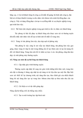 Đề tài: Chiến lược phát triển thương hiệu GVHD: TSKH Ngô Công Thành
SVTH: Lưu Phượng Hoàng 61
hăng say, vì lợi ích khách hàng là công cụ tốt nhất để quảng bá hình ảnh công ty, đặc
biệt nó sẽ được khuếch trương ra nếu nhân viên khoác trên mình bộ đồng phục của
công ty. Việc sử dụng đồng phục còn tạo ra sự đồng nhất và sự chuyên nghiệp trong
quá trình làm việc.
4.4.2. Thể hiện tính chuyên nghiệp trong quá trình tư vấn và chăm sóc khách hàng
Tác phong và thái độ phục vụ khách hàng nên được xem xét và thường xuyên
đôn đốc nhắc nhở nhân viên để tạo ra hình ảnh tốt nhất về trung tâm.
4.4.3. Trang trí văn phòng làm việc, dọn dẹp sạch sẽ phòng máy
Văn phòng là việc cũng là nơi tiếp xúc khách hàng, văn phòng làm việc gọn
gàng, được trang trí đẹp là một trong những yếu tố tạo thiện cảm và tạo ấn tượng tốt
đối với khách hàng. Trung tâm nên bố trí nhân sự trực ở các văn phòng, cũng như dọn
dẹp, vệ sinh phòng máy thường xuyên.
4.5. Nâng cao mức độ sự hài lòng của khách hàng
4.5.1. Cập nhật giáo trình thường xuyên:
Thường xuyên cập nhật, bổ sung vào giáo trình những kiến thức mới, trung tâm
nên đặt ra khoảng 6 tháng cập nhật lại nội dung và tài liệu đào tạo một lần. Đặc biệt
xem xét thiết kế lại chương trình, nội dung đào tạo, theo đánh giá của nhiều khách
hàng thì nội dung đào tạo tại trung tâm Athena chưa thật sự thỏa mãn nhu cầu của
khách hàng.
4.5.2. Cải thiện cơ sở vật chất giảng dạy:
Nâng cấp hệ thống wifi, hệ thống máy chiếu
4.5.3. Tạo ra môi trường học tập thoải mái
 