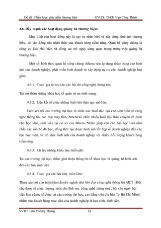 Đề tài: Chiến lược phát triển thương hiệu GVHD: TSKH Ngô Công Thành
SVTH: Lưu Phượng Hoàng 62
4.6. Đẩy mạnh các hoạt động quảng bá thương hiệu:
Mục đích của hoạt động này là tạo sự nhận biết và xây dựng hình ảnh thương
hiệu, nó tác động vào nhân thức của khách hàng tiềm năng. Quan hệ công chúng là
công cụ khá phổ biến và đóng vai trò ngày càng quan trọng trong việc quảng bá
thương hiệu.
Một số hình thức quan hệ công chúng Athena nên áp dụng nhằm nâng cao hình
ảnh của doanh nghiệp, phát triển kinh doanh và xây dựng uy tín cho doanh nghiệp bao
gồm:
4.6.1. Tham gia tài trợ cho các hội thi công nghệ thông tin:
Tài trợ thêm những khóa học về quản trị an ninh mạng.
4.6.2. Liên kết tổ chức những buổi hội thảo quy mô lớn:
Liên kết với các trường đại học tổ chức các buổi đào tạo cho sinh viên về công
nghệ thông tin, bảo mật máy tính, Athena tổ chức nhiều buổi hội thảo chuyên đề dành
cho học sinh, sinh viên tại cơ sở của Athena. Nhằm giúp cho các bạn học viên nắm
chắc các vấn đề đã học, đồng thời tạo được hình ảnh tốt đẹp về doanh nghiệp đến các
bạn học viên, từ đó đưa hình ảnh của doanh nghiệp tới nhiều đối tượng khách hàng
tiềm năng.
4.6.3. Tài trợ những khóa học miễn phí:
Tại các trường đại học, nhằm giới thiệu thông tin về khóa học và quảng bá hình ảnh
đến các bạn sinh viên
4.6.4. Tham gia các hội chợ, triển lãm :
Tham gia hội chợ triển lãm chuyên ngành như hội chợ công nghệ thông tin AICT (Hội
chợ được tổ chức thường niên cho lĩnh vực công nghê thông tin) , hội chợ ngày hội
việc làm (được tổ chức tại các trường đại học, cao đẳng trên địa bàn Tp Hồ Chí Minh)
nhằm vào khách hàng mục tiêu của doanh nghiệp là học sinh, sinh viên.
 