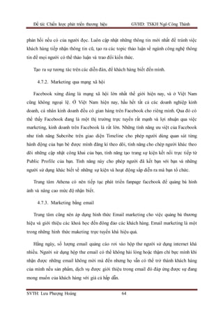 Đề tài: Chiến lược phát triển thương hiệu GVHD: TSKH Ngô Công Thành
SVTH: Lưu Phượng Hoàng 64
phản hồi nếu có của người đọc. Luôn cập nhật những thông tin mới nhất để tránh việc
khách hàng tiếp nhận thông tin cũ, tạo ra các topic thảo luận về ngành công nghệ thông
tin để mọi người có thể thảo luận và trao đổi kiến thức.
Tạo ra sự tương tác trên các diễn đàn, để khách hàng biết đến mình.
4.7.2. Marketing qua mạng xã hội
Facebook xứng đáng là mạng xã hội lớn nhất thế giới hiện nay, và ở Việt Nam
cũng không ngoại lệ. Ở Việt Nam hiện nay, hầu hết tất cả các doanh nghiệp kinh
doanh, cá nhân kinh doanh đều có gian hàng trên Facebook cho riêng mình. Qua đó có
thể thấy Facebook đang là một thị trường trực tuyến rất mạnh và lợi nhuận qua việc
marketing, kinh doanh trên Facebook là rất lớn. Những tính năng ưu việt của Facebook
như tính năng Subcribe trên giao diện Timeline cho phép người dùng quan sát từng
hành động của bạn bè được mình đăng kí theo dõi, tính năng cho chép người khác theo
dõi những cập nhật công khai của bạn, tính năng tạo trang sự kiện kết nối trực tiếp từ
Public Profile của bạn. Tính năng này cho phép người đã kết bạn với bạn và những
người sử dụng khác biết về những sự kiện và hoạt động sắp diễn ra mà bạn tổ chức.
Trung tâm Athena có nên tiếp tục phát triển fanpage facebook để quảng bá hình
ảnh và nâng cao mức độ nhận biết.
4.7.3. Marketing bằng email
Trung tâm cũng nên áp dụng hình thức Email marketing cho việc quảng bá thương
hiệu và giới thiệu các khoá học đến đông đảo các khách hàng. Email marketing là một
trong những hình thức maketing trực tuyến khá hiệu quả.
Hằng ngày, số lượng email quảng cáo rơi vào hộp thư người sử dụng internet khá
nhiều. Người sử dụng hộp thư email có thể không hài lòng hoặc thậm chí bực mình khi
nhận được những email không mời mà đến nhưng họ vẫn có thể trở thành khách hàng
của mình nếu sản phẩm, dịch vụ được giới thiệu trong email đó đáp ứng được sự đang
mong muốn của khách hàng với giá cả hấp dẫn.
 