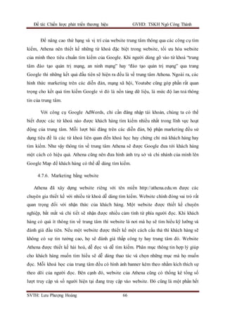 Đề tài: Chiến lược phát triển thương hiệu GVHD: TSKH Ngô Công Thành
SVTH: Lưu Phượng Hoàng 66
Để nâng cao thứ hạng và vị trí của website trung tâm thông qua các công cụ tìm
kiếm, Athena nên thiết kế những từ khoá đặc biệt trong website, tối ưu hóa website
của mình theo tiêu chuẩn tìm kiếm của Google. Khi người dùng gõ vào từ khoá “trung
tâm đào tạo quản trị mạng, an ninh mạng” hay “đào tạo quản trị mạng” qua trang
Google thì những kết quả đầu tiên sẽ hiện ra đều là về trung tâm Athena. Ngoài ra, các
hình thức marketing trên các diễn đàn, mạng xã hội, Youtube cũng góp phần rất quan
trọng cho kết quả tìm kiếm Google vì đó là nền tảng dữ liệu, là mức độ lan toả thông
tin của trung tâm.
Với công cụ Google AdWords, chỉ cần đăng nhập tài khoản, chúng ta có thể
biết được các từ khoá nào được khách hàng tìm kiếm nhiều nhất trong lĩnh vực hoạt
động của trung tâm. Mỗi lượt bài đăng trên các diễn đàn, bộ phận marketing đều sử
dụng tiêu đề là các từ khoá liên quan đến khoá học hay chứng chỉ mà khách hàng hay
tìm kiếm. Như vậy thông tin về trung tâm Athena sẽ được Google đưa tới khách hàng
một cách có hiệu quả. Athena cũng nên đưa hình ảnh trụ sở và chi nhánh của mình lên
Google Map để khách hàng có thể dễ dàng tìm kiếm.
4.7.6. Marketing bằng website
Athena đã xây dựng website riêng với tên miền http://athena.edu.vn được các
chuyên gia thiết kế với nhiều từ khoá dễ dàng tìm kiếm. Website chính đóng vai trò rất
quan trọng đối với nhận thức của khách hàng. Một website được thiết kế chuyên
nghiệp, bắt mắt và chi tiết sẽ nhận được nhiều cảm tình từ phía người đọc. Khi khách
hàng có quá ít thông tin về trung tâm thì website là nơi mà họ sẽ tìm hiểu kỹ lưỡng và
đánh giá đầu tiên. Nếu một website được thiết kế một cách cẩu thả thì khách hàng sẽ
không có sự tin tưởng cao, họ sẽ đánh giá thấp công ty hay trung tâm đó. Website
Athena được thiết kế hài hoà, dễ đọc và dễ tìm kiếm. Phân mục thông tin hợp lý giúp
cho khách hàng muốn tìm hiểu sẽ dễ dàng thao tác và chọn những mục mà họ muốn
đọc. Mỗi khoá học của trung tâm đều có hình ảnh banner kèm theo nhằm kích thích sự
theo dõi của người đọc. Bên cạnh đó, website của Athena cũng có thống kê tổng số
lượt truy cập và số người hiện tại đang truy cập vào website. Đó cũng là một phần hết
 