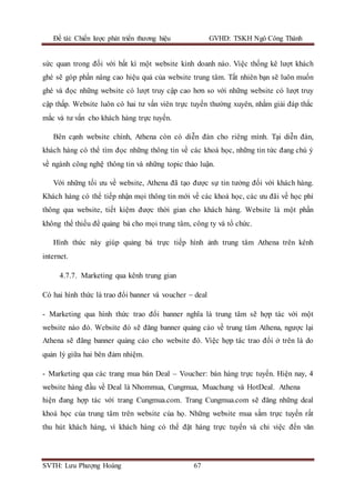 Đề tài: Chiến lược phát triển thương hiệu GVHD: TSKH Ngô Công Thành
SVTH: Lưu Phượng Hoàng 67
sức quan trong đối với bất kì một website kinh doanh nào. Việc thống kê lượt khách
ghé sẽ góp phần nâng cao hiệu quả của website trung tâm. Tất nhiên bạn sẽ luôn muốn
ghé và đọc những website có lượt truy cập cao hơn so với những website có lượt truy
cập thấp. Website luôn có hai tư vấn viên trực tuyến thường xuyên, nhằm giải đáp thắc
mắc và tư vấn cho khách hàng trực tuyến.
Bên cạnh website chính, Athena còn có diễn đàn cho riêng mình. Tại diễn đàn,
khách hàng có thể tìm đọc những thông tin về các khoá học, những tin tức đang chú ý
về ngành công nghệ thông tin và những topic thảo luận.
Với những tối ưu về website, Athena đã tạo được sự tin tưởng đối với khách hàng.
Khách hàng có thể tiếp nhận mọi thông tin mới về các khoá học, các ưu đãi về học phí
thông qua website, tiết kiệm được thời gian cho khách hàng. Website là một phần
không thể thiếu để quảng bá cho mọi trung tâm, công ty và tổ chức.
Hình thức này giúp quảng bá trực tiếp hình ảnh trung tâm Athena trên kênh
internet.
4.7.7. Marketing qua kênh trung gian
Có hai hình thức là trao đổi banner và voucher – deal
- Marketing qua hình thức trao đổi banner nghĩa là trung tâm sẽ hợp tác với một
website nào đó. Website đó sẽ đăng banner quảng cáo về trung tâm Athena, ngược lại
Athena sẽ đăng banner quảng cáo cho website đó. Việc hợp tác trao đổi ở trên là do
quản lý giữa hai bên đảm nhiệm.
- Marketing qua các trang mua bán Deal – Voucher: bán hàng trực tuyến. Hiện nay, 4
website hàng đầu về Deal là Nhommua, Cungmua, Muachung và HotDeal. Athena
hiện đang hợp tác với trang Cungmua.com. Trang Cungmua.com sẽ đăng những deal
khoá học của trung tâm trên website của họ. Những website mua sắm trực tuyến rất
thu hút khách hàng, vì khách hàng có thể đặt hàng trực tuyến và chỉ việc đến văn
 