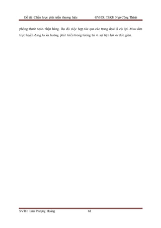 Đề tài: Chiến lược phát triển thương hiệu GVHD: TSKH Ngô Công Thành
SVTH: Lưu Phượng Hoàng 68
phòng thanh toán nhận hàng. Do đó việc hợp tác qua các trang deal là có lợi. Mua sắm
trực tuyến đang là xu hướng phát triển trong tương lai vì sự tiện lợi và đơn giản.
 