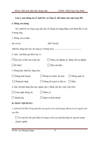 Đề tài: Chiến lược phát triển thương hiệu GVHD: TSKH Ngô Công Thành
SVTH: Lưu Phượng Hoàng 73
Lưu ý, mọi thông tin về Anh/Chị và Công Ty đều được bảo mật tuyệt đối.
I. Thông tin chung
Xin Anh/Chị vui lòng cung cấp một số thông tin chung bằng cách đánh dấu X vào
ô tương ứng:
1. Thông tin cá nhân:
Họ và tên: SDT liên hệ:
Anh/Chị đang làm việc tại công ty ( trường học): ....................................................
2. Anh / chị tham gia khóa học vì:
Yêu cầu cơ bản của công việc Nâng cao nghiệp vụ, thăng tiến sự nghiệp
Sở thích Nhu cầu khác
3. Phòng ban Anh/Chị đang làm:
Phòng kinh doanh Phòng tài chính- kế toán Phòng quản trị
Phòng kỹ thuật Phòng kế hoạch và đầu tư Khác
4. Anh chị hiện đang theo học ngành nào: ( Dành cho học sinh, sinh viên)
Công nghệ thông tin Nhân sự
Marketing Quản trị kinh doanh
II. PHẦN NỘI DUNG:
1. Anh/chị biết đến Trung tâm đào tạo quản tri an ninh mạng Athena từ các nguồn nào
sau đây:
Từ một bài viết giới thiệu về công ty trên các sách báo điện tử, tạp chí online
chuyên ngành.
 