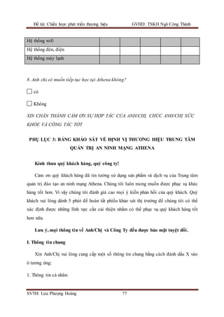 Đề tài: Chiến lược phát triển thương hiệu GVHD: TSKH Ngô Công Thành
SVTH: Lưu Phượng Hoàng 77
Hệ thống wifi
Hệ thống đèn, điện
Hệ thống máy lạnh
8. Anh chị có muốn tiếp tục học tại Athena không?
có
Không
XIN CHÂN THÀNH CẢM ƠN SỰ HỢP TÁC CỦA ANH/CHỊ, CHÚC ANH/CHỊ SỨC
KHỎE VÀ CÔNG TÁC TỐT
PHỤ LỤC 3: BẢNG KHẢO SÁT VỀ ĐỊNH VỊ THƯƠNG HIỆU TRUNG TÂM
QUẢN TRỊ AN NINH MẠNG ATHENA
Kính thưa quý khách hàng, quý công ty!
Cảm ơn quý khách hàng đã tin tưởng sử dụng sản phẩm và dịch vụ của Trung tâm
quản trị đào tạo an ninh mạng Athena. Chúng tôi luôn mong muốn được phục vụ khác
hàng tốt hơn. Vì vậy chúng tôi đánh giá cao mọi ý kiến phản hồi của quý khách. Quý
khách vui lòng dành 5 phút để hoàn tất phiếu khảo sát thị trường để chúng tôi có thể
xác định được những lĩnh vực cần cải thiện nhằm có thể phục vụ quý khách hàng tốt
hơn nữa.
Lưu ý, mọi thông tin về Anh/Chị và Công Ty đều được bảo mật tuyệt đối.
I. Thông tin chung
Xin Anh/Chị vui lòng cung cấp một số thông tin chung bằng cách đánh dấu X vào
ô tương ứng:
1. Thông tin cá nhân:
 