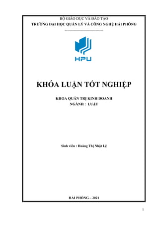 1
BỘ GIÁO DỤC VÀ ĐÀO TẠO
TRƯỜNG ĐẠI HỌC QUẢN LÝ VÀ CÔNG NGHỆ HẢI PHÒNG
-------------------------------
KHÓA LUẬN TỐT NGHIỆP
KHOA QUẢN TRỊ KINH DOANH
NGÀNH : LUẬT
Sinh viên : Hoàng Thị Nhật Lệ
HẢI PHÒNG – 2021
 