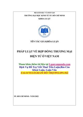 BỘ GIÁO DỤC VÀ ĐÀO TẠO
TRƯỜNG ĐẠI HỌC KINH TẾ TP. HỒ CHÍ MINH
KHOA LUẬT
TÊN TÁC GIẢ KHÓA LUẬN
PHÁP LUẬT VỀ HỢP ĐỒNG THƯƠNG MẠI
ĐIỆN TỬ Ở VIỆT NAM
Tham khảo thêm tài liệu tại Luanvanpanda.com
Dịch Vụ Hỗ Trợ Viết Thuê Tiểu Luận,Báo Cáo
Khoá Luận, Luận Văn
ZALO/TELEGRAM HỖ TRỢ 0932.091.562
TP. HỒ CHÍ MINH - NĂM 2022
 