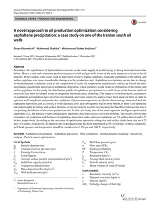 Vol.:(0123456789)
1 3
Journal of Petroleum Exploration and Production Technology (2018) 8:1303–1317
https://doi.org/10.1007/s13202-017-0409-0
ORIGINAL PAPER - PRODUCTION ENGINEERING
A novel approach to oil production optimization considering
asphaltene precipitation: a case study on one of the Iranian south oil
wells
Ehsan Khamehchi1
 · Mahmood Shakiba1
 · Mohammad Shaker Ardakani1
Received: 12 June 2017 / Accepted: 26 November 2017 / Published online: 15 December 2017
© The Author(s) 2017. This article is an open access publication
Abstract
Nowadays, the significance of hydrocarbon reservoirs as the main supply of world energy is being increased more than
before. Hence, a safe and continuous production process of oil and gas wells is one of the most important criteria in the oil
industry. In this regard, some issues such as deposition of heavy organic materials, especially asphaltene in the tubing, and
surface pipelines can cause considerable damages to the production unit. Asphaltene precipitation occurs due to change
in thermodynamic conditions, such as the composition of crude oil, temperature and pressure, which can disturb the ther-
modynamic equilibrium and result in asphaltene deposition. These particles would result in obstruction of the tubing and
surface pipelines. In this study, the distribution profile of asphaltene precipitation in a well of one of the Iranian south oil
reservoirs has been developed using an integrated thermodynamic modeling. The impacts of hydrodynamic parameters
on asphaltene precipitation have also been investigated, and some sensitivity analyses have been made on them in order to
optimize well completion and production conditions. Optimization operation can obviate shortcomings associated with the
asphaltene deposition, and as a result, it would decrease costs and subsequently lead to more benefit. If there is an optimized
integrated model for tubing and surface facilities, it can not only be used for investigating the fluid flow behavior but also it
can prolong the lifetime of the entire production unit. In this case study, one of the most important intelligent optimization
algorithms (i.e., the particle swarm optimization algorithm) has been used to solve the problem. The results showed that
cumulative oil production and thickness of asphaltene deposition under optimum conditions are 5.6 million barrels and 0.33
inches, respectively. According to the outcomes of optimization operation, tubing size and surface choke bean size are 4.25
and 47.9 inches, respectively. In addition, the oil production rate has been determined as 5972 STB/day. At these conditions,
well head pressure and temperature should be considered as 1336 psi and 160 °F, respectively.
Keywords  Asphaltene precipitation · Asphaltene deposition · Well completion · Thermodynamic modeling · Sensitivity
analysis · Particle swarm optimization
List of Symbols
dp	
Particle diameter (m)
̄
P	
Average reservoir pressure (psi)
f 	
Fanning friction factor
fs	Solid fugacity
Cs	
Average surface particle concentration (kg/m3
)
Cps	
Solid heat capacity (j/mol k)
kt	
Transport coefficient (m/s)
̇
md	
Mass deposition flux (kg/s m2
)
Pwh	
Well head pressure (psi)
Pwf	
Well flow pressure (psi)
q	
Flow rate (STB)
SP	Sticking probability
T	Temperature (°k)
tp	
Relaxation time (s)
Vavg	
Average fluid velocity (m/s)
Vp	
Particle velocity (m/s)
vs	
Molar volume of solid ­
(ft3
/mole)
Greek Symbols
𝜐	Kinematic viscosity ­(m2
/s)
μ	
Dynamic viscosity (kg/m s)
ρ	Density (kg/m3
)
∆Hf	
Enthalpy change of fluid (kj)
*	 Ehsan Khamehchi
	Khamehchi@aut.ac.ir
1
	 Department of Petroleum Engineering, Amirkabir University
of Technology, Tehran, Iran
 