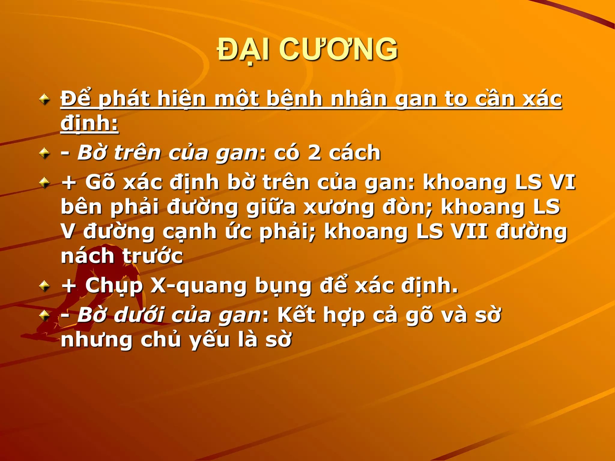ĐẠI CƯƠNG
Để phát hiện một bệnh nhân gan to cần xác
định:
- Bờ trên của gan: có 2 cách
+ Gõ xác định bờ trên của gan: khoang LS VI
bên phải đường giữa xương đòn; khoang LS
V đường cạnh ức phải; khoang LS VII đường
nách trước
+ Chụp X-quang bụng để xác định.
- Bờ dưới của gan: Kết hợp cả gõ và sờ
nhưng chủ yếu là sờ
 